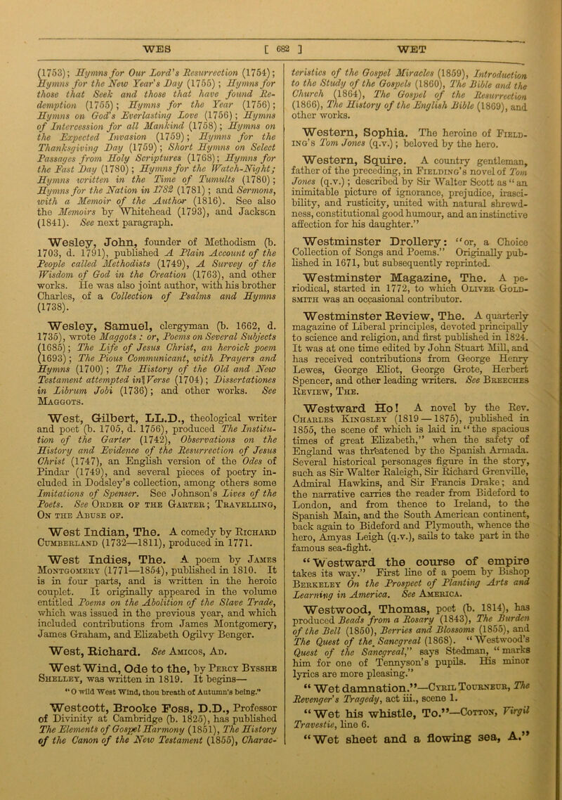 (1753); Hymns for Our Lord's Resurrection (1754); Hymns for the New Years Nay (1755); Hymns for those that Seek and those that have found Re- demption (1755); Hymns for the Year (1756); Hymns on God's Everlasting Love (1756); Hymns of Intercession for all Mankind (1758); Hymns on the Expected Invasion (1759); Hymns for the Thanksgiving Nay (1759); Short Hymns on Select Passages from Holy Scriptures (1768); Hymns for the Fast Nay (1780); Hymns for the Watch-Night; Hymns written in the Time of Tumults (1780); Hymns for the Nat ion in 1782 (1781) ; and Sermons, xoith a Memoir of the Author (1816). See also the Memoirs hy Whitehead (1793), and Jackson (1S41). See next paragraph. Wesley, John, founder of Methodism (b. 1703, d. 1791), published A Elain Account of the Reople called Methodists (1749), A Survey of the Wisdom of God in the Creation (1763), and other works. He was also joint author, with his brother Charles, of a Collection of Psalms and Hymns (1738). Wesley, Samuel, clergyman (b. 1662, d. 1735), wrote Maggots : or, Poems on Several Subjects (1685); The Life of Jesus Christ, an heroick poem (1693); The Pious Communicant, with Prayers and Hymns (1700) ; The History of the Old and New Testament attempted in\Verse (1704); Nissertationes in Librum Jobi (1736); and other works. See Maggots. West, Gilbert, LL.D., theological writer and poet (b. 1705, d. 1756), produced The Institu- tion of the Garter (1742), Observations on the History and Evidence of the Resurrection of Jesus Christ (1747), an English version of the Odes of Pindar (1749), and several pieces of poetry in- cluded in Dodsley’s collection, among others some Imitations of Spenser. See Johnson’s lives of the Poets. See Order of the Garter ; Travelling, On the Abuse of. West Indian, The. A comedy by Richard Cumberland (1732—1811), produced in 1771. West Indies, The. A poem by James Montgomery (1771—1854), published in 1810. It is in four parts, and is written in the heroic couplet. It originally appeared in the volume entitled Poems on the Abolition of the Slave Trade, which was issued in the previous year, and which included contributions from James Montgomery, James Graham, and Elizabeth Ogilvy Benger. West, Richard. See Amicos, Ad. West Wind, Ode to the, by Percy Bysshe Shelley, was written in 1819. It begins— “ O wild West Wind, thou breath of Autumn’s being.” Westcott, Brooke Foss, D.D., Professor of Divinity at Cambridge (b. 1825), has published The Elements of Gospel Harmony (1851), The History of the Canon of the New Testament (1855), Charac- teristics of the Gospel Miracles (1859), Introduction to the Study of the Gospels (1860), The Bible and the Church (1864), The Gospel of the Resurrection (1866), The History of the English Bible (1869), and other works. Western, Sophia. The heroine of Field- ing’s Tom Jones (q.v.); beloved hy the hero. Western, Squire. A country gentleman, father of the preceding, in Fielding’s novel of Tom Jones (q.v.); described by Sir Walter Scott as “ an inimitable picture of ignorance, prejudice, irasci- bility, and rusticity, united with natural shrewd- ness, constitutional good humour, and an instinctive affection for his daughter.” Westminster Drollery: “or, a Choice Collection of Songs and Poems.” Originally pub- lished in 1671, but subsequently reprinted. Westminster Magazine, The. A pe- riodical, started in 1772, to which Oliver Gold- smith was an occasional contributor. Westminster Review, The. A quarterly magazine of Liberal principles, devoted principally to science and religion, and first published in 1824. It was at one time edited by John Stuart Mill, and has received contributions from George Henry Lewes, George Eliot, George Grote, Herbert Spencer, and other leading writers. See Breeches Review, The. Westward Ho! A novel by the Rev. Charles Kingsley (1819 —1875), published in 1855, the scene of which is laid in.“the spacious times of great Elizabeth,” when the safety of England was threatened by the Spanish Armada. Several historical personages figure in the story, such as Sir Walter Raleigh, Sir Richard Grenville, Admiral Hawkins, and Sir Francis Drake; and the narrative carries the reader from Bideford to London, and from thence to Ireland, to the Spanish Main, and the South American continent, back again to Bideford and Plymouth, whence the hero, Amyas Leigh (q.v.), sails to take part in the famous sea-fight. “ Westward the course of empire takes its way.” First line of a poem by Bishop Berkeley On the Prospect of Planting Arts and Learning in America. See America. Westwood, Thomas, poet (b. 1814), has produced Beads from a Rosary (1843), The Burden of the Bell (1850), Berries and Blossoms (1855), and The Quest of the. Sancgreal (1868). “Westwood’s Quest of the Sancgreal,” says Steelman, “ marks him for one of Tennyson’s pupils. Elis minor lyrics are more pleasing.” “ Wet damnation.’’—Cyril Tourneur, The Revenger's Tragedy, act iii., scene 1. “Wet his whistle, To.”—Cotton, Virgil Travestie, line 6. “Wet sheet and a flowing 3ea, A.”