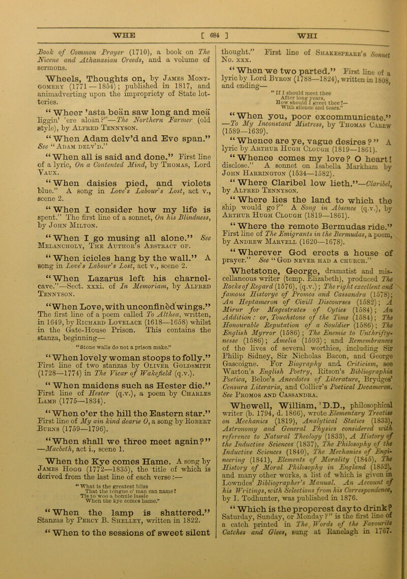 Book of Common Prayer (1710), a book on The Nicene and Athanasian Creeds, and a volume of sermons. Wheels, Thoughts on, by James Mont- gomery (1771 —1854); published in 1817, and animadverting upon the impropriety of State lot- teries. “ Wheer ’asta bean saw long and mea liggin’ ’ere aloan?”—The Northern Farmer (old style), by Alfred Tennyson. “ When Adam delv’d and Eve span.” See “Adam delv’d.” “ When all is said and done.” First line of a lyric, On a Contented Mind, by Thomas, Lord Vaux. “When daisies pied, and violets blue.” A song in Love's Labour's Lost, act v., scene 2. “ When I consider how my life is spent.” The first line of a sonnet, On his Blindness, by John Milton. “When I go musing all alone.” See Melancholy, The Author’s Abstract of. “ When icicles hang by the wall.” A song in Love's Labour's Lost, act v., scene 2. “When Lazarus left his charnel- cave.”—Sect. xxxi. of In Memoriam, by Alfred Tennyson. “When Love, with unconfmed wings.” The first fine of a poem called To Althea, written, in 1649, by Richard Lovelace (1618—1658) whilst in the Gate-House Prison. This contains the stanza, beginning— “Stone walls do not a prison make.” “When lovely woman stoops to folly.” First line of two stanzas by Oliver Goldsmith (1728—1774) in The Vicar of Wakefield (q.v.). “ When maidens such as Hester die.” First line of Hester (q.v.), a poem by Charles Lamb (1775—1834). “ When o’er the hill the Eastern star.” First line of My ain kind dearie 0, a song by Kobert Turns (1759—1796). “When shall we three meet again?” —Macbeth, act i., scene 1. When the Eye comes Hame. A song by James Hogg (1772—1835), the title of which is derived from the last fine of each verse:— “ What Is the greatest hliss That the tongue o’ man can name? Tls to woo a bonnie lassie When the kye comes hame.” “When the lamp is shattered.” Stanzas by Percy B. Shelley, written in 1822. “ When to the sessions of sweet silent thought.” First line of Shakespeare’s Sonnet No. xxx. “ When we two parted.” First line of a lyric by Lord Byron (1788—1824), written in 1808 and ending— “ If I sliould meet thee After long years, How should I greet thee?— With silence and tears.” “When you, poor excommunicate.” —To My Inconstant Mistress, by Thomas Carew (1589—1639). “ Whence are ye, vague desires ? ” A lyric by Arthur Hugh Clough (1819—1861). “ Whence comes my love ? O heart! disclose.” A sonnet on Isabella Markham by John Harrington (1534—1582). “ Where Claribel low lieth.”—Claribel, by Alfred Tennyson. “Where lies the land to which the ship would go?” A Sony in Absence (q.v.), by Arthur Hugh Clough (1819—1861). “ Where the remote Bermudas ride.” First line of The Emigrants in the Bermudas, a poem, by Andrew Marvell (1620—1678). “Wherever God erects a house of prayer.” See “ God never had a church.” Whetstone, George, dramatist and mis- cellaneous writer (temp. Elizabeth), produced The Rocke of Regard (1576), (q.v.); The right excellent and famous Historye of Promos and Cassandra (1578); An Heptameron of Civill Discourses (1582); A Mirur for Magestrates of Cyties (15S4) ; An Addition : or, Touchstone of the Time (1584); The Honourable Reputation of a Souldier (1586); The English Myrror (1586) ; The Encmie to Unthrifty- nesse (1586); Amelia (1593); and Remembrances of the lives of several worthies, including Sir Philip Sidney, Sir Nicholas Bacon, and George Gascoigne. For Biography and Criticism, see Warton’s English Poetry, Ritson’s Bibliographia Poetica, Beloe’s Anecdotes of Literature, Brydges’ Censura Literaria, and Collier’s Poetical Decameron. See Promos and Cassandra. Whewell, William,’D.D., philosophical writer (b. 1794, d. 1866), wrote Elementary Treatise on Mechanics (1819), Analytical Statics (1833), Astronomy and General Physics considered with reference to Natural Theology (1833), A History of the Inductive Sciences (1837), The Philosophy of the Inductive Sciences (1840), The Mechanics of Engi- neering (1841), Elements of Morality (1845), The History of Moral Philosophy in England (1852), and many other works, a list of which is given in Lowndes’ Bibliographer's Manual. An Account of his Writings, with Selections from his Correspondence, by I. Todhunter, was published in 1876. “ Which is the properest day to drink? Satui'day, Sunday, or Monday P” is the first line of a catch printed in The Words of the Favourite Catches and Glees, sung at Ranelagh in 1767.