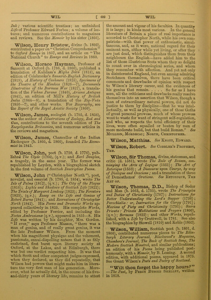 Ink; various scientific treatises; an unfinished Life of Professor Edward Forbes; a volume of lec- tures; and numerous contributions to magazines and reviews. See tbe Memoir by bis sister (1866). Wilson, Henry Bristow, divine (b. 1803), contributed a paper on “ Christian Comprehension ” to Oxford Essays in 1857, and an article on “ Tbe National Church” to Essays and Reviews in I860. Wilson, Horace Hayman, Professor of Sanscrit at Oxford (b. 1786, d. 1860), published a translation of Kalidasa’s Meg ha IJiitd (1813), an edition of Colebrooke’s Sanscrit-English Dictionary (1819), A History of Cashmere (1825), Specimens of the Theatre of the Hindoos (1826—7), Documents Illustrative of the Burmese War (1827), a transla- tion of tbe Vishna Pur ana (1840), Ariana Antigua (1841), an edition of Mill’s History of British India (1844—8), a translation of tbe Big-Veda (1850—7), and other works. For Biography, see the Report of the Royal Asiatic Society (1860). Wilson, James, zoologist (b. 1795, d. 1856), was tbe author of Illustrations of Zoology, Rod and Gun, contributions to tbe seventh edition of The Encyclopedia Britannica, and numerous articles in tbe reviews and magazines. Wilson, James, Chancellor of the Indian Exchequer (b. 1805, d. 1860), founded The Econo- mist in 1843. Wilson, John, poet (b. 1720, d. 1776), pub- lished The Clyde (1764), (q.v.); and Earl Douglas, a tragedy, in the same year. The former was republished by Leyden, with a biographical sketch in the first volume of Scottish Descriptive Poems. Wilson, John (“Christopher North”), poet, novelist, and essayist (b. 1785, d. 1854), wrote The Isle of Palms (1812), (q.v.); The City of the Plague (1816); Lights and Shadows of Scottish Life (1822); The Trials of Margaret Lindsay (1823); The Foresters (1825), (q.v.); Essay on the Life and Genius of Robert Burns (1841); and Recreations of Christopher North (1842). His Poems and Dramatic Works ap- peared collectively in 1825. His complete Works, edited by Professor Eerrier, and including the Nodes Ambrosiance (q.v.), appeared in 1855—8. His Life was written by his daughter, Mrs. Gordon. “ If ever,” says Professor Masson, “ there was a man of genius, and of really great genius, it was the late Professor Wilson. From the moment when his magnificent physique and the vehement, passionate, ennui-dispelling nature that it so fitly enshrined, first burst upon literary society at Oxford, at the Lakes, and at Edinburgh, there was but one verdict respecting him. It was that which Scott and other competent judges expressed, when they declared, as they did repeatedly, that Wilson had powers that might make him in litera- ture the very first man of his generation. More- over, what he actually did, in the course of his five- and-thirty years of literary life, remains to attest the amount and vigour of his faculties. In quantity it is large; in kinds most various. In the general literature of Britain a place of real importance is accorded to Christopher North, while his own com- patriots—with that power of enthusiastic, simul- taneous, and, as it were, national regard for their eminent men, either while yet living, or after they are j ust dead, which distinguishes them from their neighbours the English—have added him to the list of those illustrious Scots whom they so delight to count over in chronological series, and whom they remember with affection. And yet not only in disinterested England, but even among admiring Scotchmen themselves, there have been critical comments and drawbacks of opinion with respect to Wilson’s literary career, and the evidences of his genius that remain So far as I have seen, all the criticisms and drawbacks really resolve themselves into an assertion that Wilson, though a man of extraordinary natural powers, did not do justice to them by discipline—that he was intel- lectually, as well as physically, one of those Goths of great personal prowess, much of whose prowess went to waste for want of stringent self-regulation, and who, as respects the total efficiency of their lives, were often equalled or beaten by men of more moderate build, but that build Roman.” See Mullion, Mordecai ; North, Christopher. Wilson, Matthias. See Knott, Edward. Wilson, Robert. See Cobbler’s Prophesy, The. Wilson, Sir Thomas, divine, statesman, and critic (d. 1581), wrote The Rule of Reason, con- teinying the Arte of Logique (1551); The Art of Retorique (1553) ; A Discourse upon Usurye, by way of Dialogue and Ora cions ; and a translation of three of Demosthenes’ Orations. See Retorique, The Art of. Wilson, Thomas, D.D., Bishop of Sodor and Man (b. 1663, d. 1755), wrote The Principles and Duties of Christianity (1707); Instructions for Better Understanding the Lord's Supper (1736) ; Parochialia : or, Instruction for the Clergy (1791); Maxims of Piety and Christianity (1791); Sacra Privata : Private Meditations and Prayers (1800), (q.v.); Sermons (1822) ; and other Works, repub- lished, with a Life by Cruttwell, in 17S1. See also the biographies by Stowell (1810) and Keble (1852). Wilson, William, Scottish poet (b. 1801, d. 1860), contributed numerous pieces to The Edin- burgh Literary Journal, Blackwood's Magazine, Chambers’s Journal, The Book of Scottish Song, The Modern Scottish Minstrel, and similar publications; an odition of his Poems being published post- humously, with a Memoir, by B. Lossing. A second edition, with additional poems, appeared in 1875. See Grant Wilson’s Poets and Poetry of Scotland. “Wilt thou forget the happy hours?” —The Past, by Percy Bysshe Shelley, written in 1818.