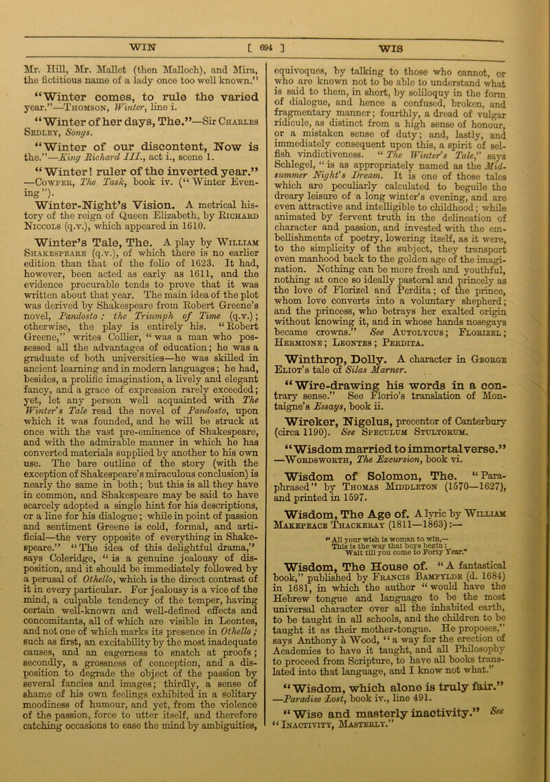Mr. Hill, Mr. Mallet (then Malloch), and Mira, the fictitious name of a lady once too well known.’ ’ “Winter comes, to rule the varied year.”—Thomson, Winter, line i. “Winter of her days. The.”—Sir Charles Sedley, Songs. “Winter of our discontent, Now is the.”—King Richard III., act i., scene 1. “Winter! ruler of the inverted year.” —Cowper, The Task, hook iv. (“Winter Even- ing”)- Winter-Night’s Vision. A metrical his- tory of the reign of Queen Elizabeth, by Richard Niccols (q.v.), which appeared in 1610. Winter’s Tale, The. A play by William Shakespeare (q.v.), of which there is no earlier edition than that of the folio of 1623. It had, however, been acted as early as 1611, and the evidence procurable tends to prove that it was written about that year. The main idea of the plot was derived by Shakespeare from Robert Greene’s novel, Pandosto : the Triumph of Time (q.v.); otherwise, the play is entirely his. “ Robert Greene,” writes Collier, “ was a man who pos- sessed all the advantages of education; he was a graduate of both universities—he was skilled in ancient learning and in modem languages; he had, besides, a prolific imagination, a lively and elegant fancy, and a grace of expression rarely exceeded; yet, let any person well acquainted with The Winter’s Tale read the novel of Pandosto, upon which it was founded, and he will be struck at once with the vast pre-eminence of Shakespeare, and with the admirable manner in which he has converted materials supplied by another to his own use. The bare outline of the story (with the exception of Shakespeare’s miraculous conclusion) is nearly the same in both; but this is all they have in common, and Shakespeare may be said to have scarcely adopted a single hint for his descriptions, or a line for his dialogue; while in point of passion and sentiment Greene is cold, formal, and arti- ficial—the very opposite of everything in Shake- speare.” “ The idea of this delightful drama,” says Coleridge, “ is a genuine jealousy of dis- position, and it should be immediately followed by a perusal of Othello, which is the direct contrast of it in every particular. For jealousy is a vice of the mind, a culpable tendency of the temper, having certain well-known and well-defined effects and. concomitants, all of which are visible in Leontes, and not one of which marks its presence in Othello ; such as first, an excitability by the most inadequate causes, and an eagerness to snatch at proofs; secondly, a grossness of conception, and a dis- position to degrade the object of the passion by several fancies and images; thirdly, a sense of shame of his own feelings exhibited in a solitary moodiness of humour, and yet, from the violence of the passion, force to utter itself, and therefore catching occasions to ease the mind by ambiguities, equivoques, by talking to those who cannot, or who are known not to be able to understand what is said to them, in short, by soliloquy in the form of dialogue, and hence a confused, broken, and fragmentary manner; fourthly, a dread of vulgar ridicule, as distinct from a high sense of honour, or a mistaken sense of duty; and, lastly, and immediately consequent upon this, a spirit of sel- fish vindictiveness. “ The Winter’s Tale,” says Schlegel, “is as appropriately named as the Mid- summer Night's Bream. It is one of those tales which are peculiarly calculated to beguile the dreary leisure of a long winter’s evening, and are even attractive and intelligible to childhood; while animated by fervent truth in the delineation of character and passion, and invested with the em- bellishments of poetry, lowering itself, as it were, to the simplicity of the subject, they transport even manhood back to the golden age of the imagi- nation. Nothing can be more fresh and youthful, nothing at once so ideally pastoral and princely as the love of Florizel and Perdita; of the prince, whom love converts into a voluntary shepherd; and the princess, who betrays her exalted origin without knowing it, and in whose hands nosegays became crowns.” See Autolycus; Florizel; Hermione; Leontes; Perdita. Winthrop, Dolly. A character in George Eliot’s tale of Silas Marner. “Wire-drawing his words in a con- trary sense.” See Florio’s translation of Mon- taigne’s Essays, book ii. Wireker, Nigelus, precentor of Canterbury (circa 1190). See Speculum Stultorum. “Wisdom married to immortal verse.” —Wordsworth, The Excursion, book vi. Wisdom of Solomon, The. “ Para- phrased” by Thomas Middleton (1570—1627), and printed in 1597. Wisdom, The Age of. A lyric by William Makepeace Thackeray (1811—1863):— •‘All your wish is woman to win,— TWs is the way that boys begin: Wait till you come to Forty Year.” Wisdom, The House of. “ A fantastical book,” published by Francis Bamfylde (d. 1684) in 1681, in which the author “would have the Hebrew tongue and language to be. the most universal character over all the inhabited earth, to be taught in all schools, and the children to be taught it as their mother-tongue. He proposes,’’ says Anthony a Wood, “ a way for the erection of Academies to have it taught, and all Philosophy to proceed from Scripture, to have all books trans- lated into that language, and I know not what.” “Wisdom, which alone is truly fair.” —Paradise Lost, book iv., line 491. “ Wise and masterly inactivity.” See “Inactivity, Masterly.”