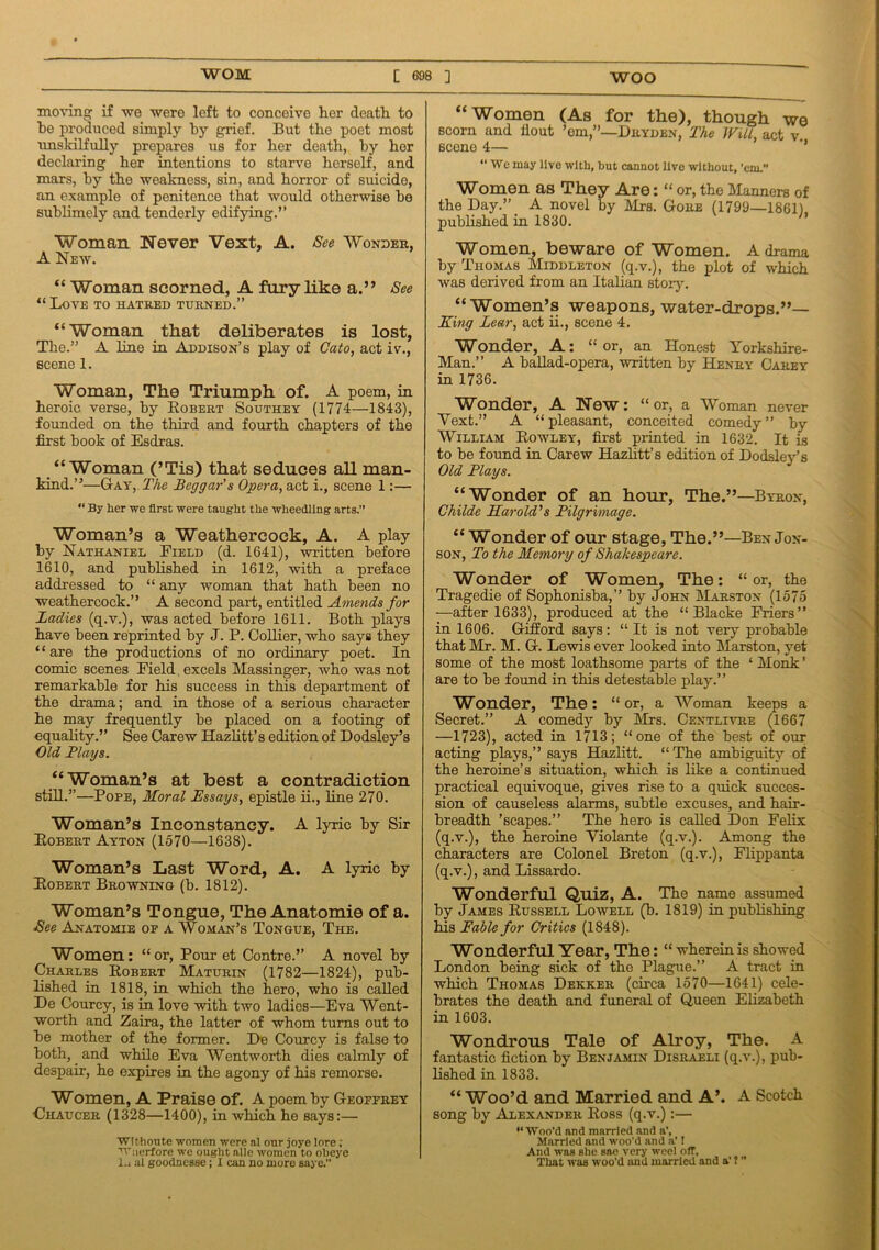 moving if we were left to conceive her death to be produced simply by grief. But the poet most unskilfully prepares us for her death, by her declaring her intentions to starve herself, and mars, by the weakness, sin, and horror of suicide, an example of penitence that would otherwise be sublimely and tenderly edifying.” Woman Never Vext, A. See Wonder, A New. “ Woman scorned, A fury like a.” See “Love to hatred turned.” “Woman that deliberates is lost, The.” A line in Addison’s play of Cato, act iv., scene 1. Woman, The Triumph of. A poem, in heroic verse, by Robert Southey (1774—1843), founded on the third and fourth chapters of the first book of Esdras. “ Woman (’Tis) that seduces all man- kind.”—Gay, The Beggar's Opera, act i., scene 1:— “ By her we first were taught the wheedling arts.” Woman’s a Weathercock, A. A play by Nathaniel Field (d. 1641), written before 1610, and published in 1612, with a preface addressed to “ any woman that hath been no weathercock.” A second part, entitled Amends for Ladies (q.v.), was acted before 1611. Both plays have been reprinted by J. P. Collier, who says they 44 are the productions of no ordinary poet. In comic scenes Field. excels Massinger, who was not remarkable for his success in this department of the drama; and in those of a serious character he may frequently be placed on a footing of equality.” See Carew Hazlitt’s edition of Dodsley’s Old Plays. “Woman’s at best a contradiction still.”—Pope, Moral Essays, epistle ii., line 270. Woman’s Inconstancy. A lyric by Sir Robert Ayton (1570—1638). Woman’s Last Word, A. A lyric by Robert Browning (b. 1812). Woman’s Tongue, The Anatomie of a. See Anatomie of a Woman’s Tongue, The. Women: “or, Pour et Contre.” A novel by Charles Robert Maturin (1782—1824), pub- lished in 1818, in which the hero, who is called De Courcy, is in love with two ladies—Eva Went- worth and Zaira, the latter of whom turns out to be mother of the former. De Courcy is false to both, and while Eva Wentworth dies calmly of despair, he expires in the agony of his remorse. Women, A Praise of. A poem by Geoffrey ■Chaucer (1328—1400), in which he says:— Withoute women were al our joye lore; vTuerfore we ought alle women to obeye l.i al goodnesse; I can no more saye.” “Women (As for the), though we scorn and fiout ’em,”—Dryden, The Will, act v. scene 4— ” “ We may live with, but cannot live without, 'em.” Women as They Are: “ or, the Manners of the Day.” A novel by Mrs. Gore (1799—1861). published in 1830. Women, beware of Women. A drama by Thomas Middleton (q.v.), the plot of which was derived from an Italian story. “Women’s weapons, water-drops.”— King Lear, act ii., scene 4. Wonder, A: “or, an Honest Yorkshire- Man.” A ballad-opera, written by Henry Carey in 1736. Wonder, A New: “or, a Woman never Vext.” A “ pleasant, conceited comedy ” by William Rowley, first printed in 1632. It is to be found in Carew Hazlitt’s edition of Dodsley’s Old Plays. “Wonder of an hour, The.”—Byron, Childe Harold's Pilgrimage. “ Wonder of our stage, The.”—Ben Jon- son, To the Memory of Shakespeare. Wonder of Women, The: “or, the Tragedie of Sophonisba,” by John Marston (1575 —after 1633), produced at the “ Blacke Friers” in 1606. Gifford says: “It is not very probable that Mr. M. G. Lewis ever looked into Marston, vet some of the most loathsome parts of the 4 Monk ’ are to be found in this detestable play.” Wonder, The: “or, a Woman keeps a Secret.” A comedy by Mrs. Centlivre (1667 —1723), acted in 1713; “one of the best of our acting plays,” says Hazlitt. “ The ambiguity of the heroine’s situation, which is like a continued practical equivoque, gives rise to a quick succes- sion of causeless alarms, subtle excuses, and hair- breadth ’scapes.” The hero is called Don Felix (q.v.), the heroine Violante (q.v.). Among the characters are Colonel Breton (q.v.), Flippanta (q.v.), and Lissardo. Wonderful Quiz, A. The name assumed by James Russell Lowell (b. 1819) in publishing his Fable for Critics (1848). Wonderful Year, The: “ wherein is showed London being sick of the Plague.” A tract in which Thomas Dekker (circa 1570—1641) cele- brates the death and funeral of Queen Elizabeth in 1603. Wondrous Tale of Alroy, The. A fantastic fiction by Benjamin Disraeli (q.v.), pub- lished in 1833. “ Woo’d and Married and A’. A Scotch song by Alexander Ross (q.v.):— ‘‘Woo'd and married and a’, Married and woo'd and a’! And was she sac very weel off, That was woo’d and married and a’ 1 ”