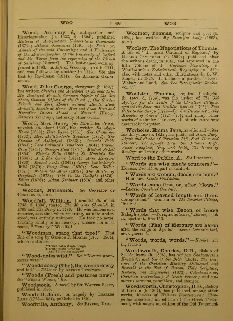 Wood, Anthony a, antiquarian and historiographer (b. 1632, d. 1695), published Historia et Antiquitates Universitatis Oxoniensis <1674); Athena Oxonienses (1691—2); Fasti: or, Annals of the said University; and A Vindication of the Historiographer of the University of Oxford and his Works from the reproaches of the Bishop of Salisbury [Burnet]. The last-named work ap- peared in 1693. A Life of Wood appeared in 1711, and was followed by another in 1772. See also that by Rawiinson (1811). See Athene Oxoni- enses. Wood, John George, clergyman (b. 1827), has written Sketches and Anecdotes of Animal Life, My Feathered Friends, Common Objects of the Sea Shore, Common Objects of the Country, Our Garden Friends and Foes, Homes without Hands, Bible Animals, Insects at Home, Man and Beast Here and Hereafter, Insects Abroad, A Natural History, Nature's Teachings, and many other works. Wood, Mrs. Henry (nee Miss Ellen Price), novelist (b. about 1820), has written Danesbury House (1860); Fast Lynne (1861); The Channings (1862); Mrs. Halliburton's Troubles (1862); The Shadow of Ashlydyat (1863) ; Vomer's Pride (1863) ; Lord Oakburn’s Daughters (1864) ; Oswald Cray (1864); Trevlyn Hold (1864); Mildred Arkell (1865); Elster's Folly (1866); St. Martin's Fve (1866); A Life's Secret (1867); Anne Hereford (1868); Poland Yorke (1869); George Canterbury's Will (1870) ; Bessy Pane (1870) ; Dene Hollow (1871); Within the Maze (1872) ; The Master of Greylands (1873); Told in the Twilight (1875); Edina (1876); Adam Grainger (1876); and other works. Woodes, Nathaniel. See Conflict of Conscience, The. Woodfall, William, journalist (b. about 1745, d. 1803), started The Morning Chronicle in 1769 and The Diary in 1789. He was famous as a reporter, at a time when reporting, as now under- stood, was entirely unknown. He took no notes, trusting wholly to his memory; whence his nick- name, “ Memory ” Woodfall. “Woodman, spare that tree!” First line of a song by George P. Morris (1802—1864), which continues— *' Touch not a single bough I In youth It sheltered me. And I'll protect It now.” “ Wood-notes wild.” See “Native wood- notes wild.” “ Woods decay (The), the woods decay and fall.”—Tithonus, by Alfred Tennyson. “Woods (Fresh) and pastures new.” See “ Fresh Woods,” &c. Woodstock. A novel by Sir Walter Scott, published in 1826. Woodvill, John. A tragedy by Charles Lamb (1775—1834), published in 1801. Woodville, Anthony. See Rivers, Earl. Woolner, Thomas, sculptor and poet (b. 1825), has written My Beautiful Lady (1863), (q.v.). Woolsey, The Negotiations of Thomas. A life of “ the great Cardinal of England,” by George Cavendish (b. 1550); published after the writer’s death, in 1641, and reprinted in the fifth volume of the Harleian Miscellany, in Wordsworth’s Ecclesiastical Biography in 1810; also, with notes and other illustrations, by S. W. Singer, in 1825. It includes a parallel between Wolsey and Laud. See The Retrospective Review, vol. v. Woolston, Thomas, sceptical theologian (b. 1669, d. 1733), was the author of The Old Apology for the Truth of the Christian Religion against the Jews and Gentiles Revived (1705) ; Free Gifts to the Clergy (1723—4); Six Discourses:on the Miracles of Christ (1727—30); and many other works of a similar character, all of which are now deservedly forgotten. Worboise, Emma Jane, novelist and writer for the young (b. 1825), has published Helen Bury, Lights and Shades of Christian Life, Seed Time and Harvest, Thornycroft Hall, Sir Julian's Wife, Violet Vaughan, Grey and Goldv The House of Bondage, and many other works. Word to the Public, A. See Lucretia. “Words are wise men’s counters.”— Hobbes, Leviathan, part i., canto 4. “ Words are women, deeds are men.” —Herbert, Jacula Prudentum. “Words came first, or, after, blows.” —Lloyd, Speech of Courtney. “Words of learned length and thun- dering sound.”—Goldsmith, The Deserted Village, line 213. “Words that wise Bacon or brave Raleigh spoke.”—Pope, Imitations of Horace, book ii., epistle ii., line 163. • “Words (The) of Mercury are harsh after the songs of Apollo.”—Love's Labour's Lost, act v., scene 2. “Words, words, words.”—Hamlet, act ii., scene 2. Wordsworth, Charles, D.D., Bishop of St. Andrews (b. 1806), has written Shakespeare's Knowledge and Use of the Bible (1854); The Out- lines of the Christian Ministry Delineated and Brought to the Test of Reason, Holy Scripture, History, and Experience (1872); Catcchcsis: or, Christian Instruction ; A Greek Primer; and nu- merous sermons, pamphlets, and charges. Wordsworth, Christopher. D.D., Bishop of Lincoln (b. 1807), has published, among other works, Memoirs of William Wordsworth; Thco- philus Anglicus; an edition of the Greek Testa- ment, with notes; an edition of tho Old Testament