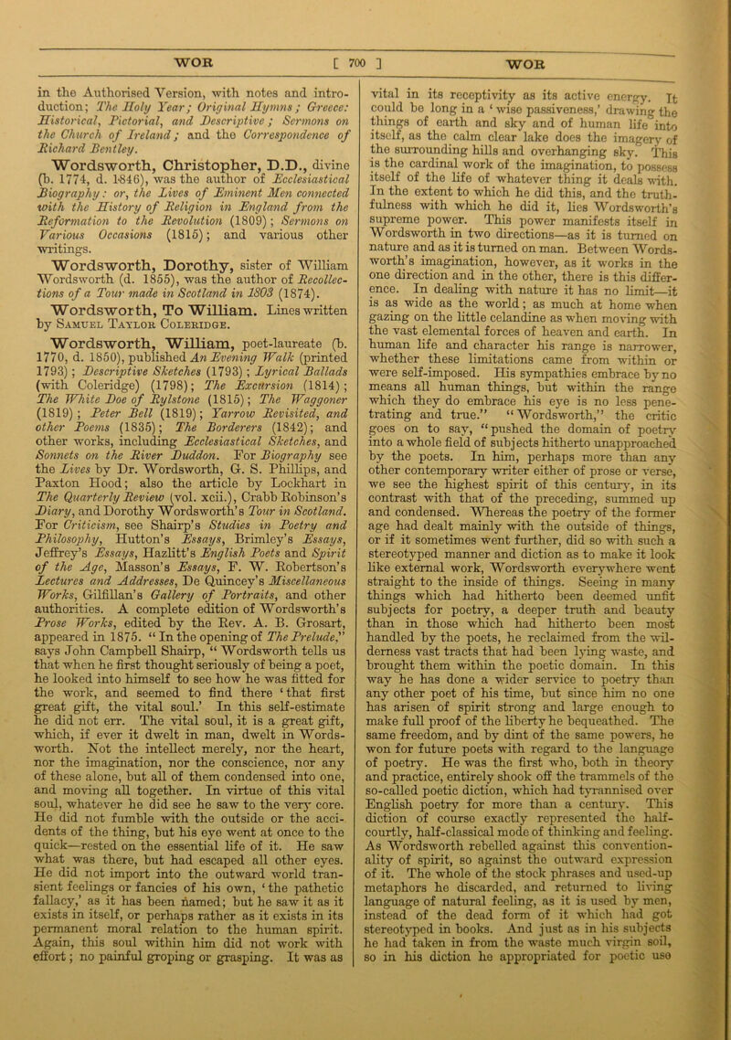 in the Authorised Version, with notes and intro- duction; The Iloly Year; Original Hymns ; Greece: Historical, Pictorial, and Descriptive; Sermons on the Church of Ireland; and the Correspondence of Richard Bentley. Wordsworth, Christopher, D.D., divine (b. 1774, d. 4846), was the author of Ecclesiastical Biography: or, the Lives of Eminent Men connected with the History of Religion in England from the Reformation to the Revolution (1809); Sermons on Various Occasions (1815); and various other writings. Wordsworth, Dorothy, sister of William Wordsworth (d. 1855), was the author of Recollec- tions of a Tour made in Scotland in 1803 (1874). Wordsworth, To William. Lines written by Samuel Taylor Coleridge. Wordsworth, William, poet-laureate (b. 1770, d. 1850), published An Evening Walk (printed 1793) ; Descriptive Sketches (1793) ; Lyrical Ballads (with Coleridge) (1798); The Excursion (1814); The White Doe of Rylstone (1815); The Waggoner (1819) ; Peter Bell (1819); Yarrow Revisited, and other Poems (1835); The Borderers (1842); and other works, including Ecclesiastical Sketches, and Sonnets on the River Duddon. For Biography see the Lives by Dr. Wordsworth, G. S. Phillips, and Paxton Hood; also the article by Lockhart in The Quarterly Review (vol. xcii.), Crabb Robinson’s Diary, and Dorothy Wordsworth’s Tour in Scotland. For Criticism, see Shairp’s Studies in Poetry and Philosophy, Hutton’s Essays, Brimley’s Essays, Jeffrey’s Essays, Hazlitt’s English Poets and Spirit of the Age, Masson’s Essays, F. W. Robertson’s Lectures and Addresses, De Quincey’s Miscellaneous Works, Gilfillan’s Gallery of Portraits, and other authorities. A complete edition of Wordsworth’s Prose Works, edited by the Rev. A. B. Grosart, appeared in 1875. “ In the opening of The Prelude says John Campbell Shairp, “ Wordsworth tells us that when he first thought seriously of being a poet, he looked into himself to see how he was fitted for the work, and seemed to find there ‘that first great gift, the vital soul.’ In this self-estimate he did not err. The vital soul, it is a great gift, which, if ever it dwelt in man, dwelt in Words- worth. Not the intellect merely, nor the heart, nor the imagination, nor the conscience, nor any of these alone, but all of them condensed into one, and moving all together. In virtue of this vital soul, whatever he did see he saw to the very core. He did not fumble with the outside or the acci- dents of the thing, but his eye went at once to the quick—rested on the essential life of it. He saw what was there, but had escaped all other eyes. He did not import into the outward world tran- sient feelings or fancies of his own, ‘ the pathetic fallacy,’ as it has been named; but he saw it as it exists in itself, or perhaps rather as it exists in its permanent moral relation to the human spirit. Again, this soul within him did not work with effort; no painful groping or grasping. It was as vital in its receptivity as its active energy. Xt could be long in a ‘ wise passiveness,’ drawing the things of earth and sky and of human life into itself, as the calm clear lake does the imagery of the surrounding hills and overhanging sky. This is the cardinal work of the imagination, to possess itself of the life of whatever thing it deals with. In the extent to which he did this, and the truth- fulness with which he did it, lies Wordsworth’s supreme power. This power manifests itself in Wordsworth in two directions—as it is turned on nature and as it is turned on man. Between Words- worth’s imagination, however, as it works in the one direction and in the other, there is this differ- ence. In dealing with nature it has no limit—it is as wide as the world; as much at home when gazing on the little celandine as when moving with the vast elemental forces of heaven and earth. In human life and character his range is narrower, whether these limitations came from within or were self-imposed. His sympathies embrace by no means all human things, but within the range which they do embrace his eye is no less pene- trating and true.” “Wordsworth,” the critic goes on to say, “pushed the domain of poetry into a whole field of subj ects hitherto unapproache'd by the poets. In him, perhaps more than any other contemporary writer either of prose or verse, we see the highest spirit of this century, in its contrast with that of the preceding, summed up and condensed. Whereas the poetry of the former age had dealt mainly with the outside of things, or if it sometimes went further, did so with such a stereotyped manner and diction as to make it look like external work, Wordsworth everywhere went straight to the inside of things. Seeing in many things which had hitherto been deemed unfit subjects for poetry, a deeper truth and beauty than in those which had hitherto been most handled by the poets, he reclaimed from the wil- derness vast tracts that had been lying waste, and brought them within the poetic domain. In this way he has done a wider service to poetry than any other poet of his time, but since him no one has arisen of spirit strong and large enough to make full proof of the liberty he bequeathed. The same freedom, and by dint of the same powers, he won for future poets with regard to the language of poetry. He was the first who, both in theory and practice, entirely shook off the trammels of the so-called poetic diction, which had tyrannised over English poetry for more than a century. This diction of course exactly represented the half- courtly, half-classical mode of thinking and feeling. As Wordsworth rebelled against this convention- ality of spirit, so against the outward expression of it. The whole of the stock phrases and used-up metaphors he discarded, and returned to living language of natural feeling, as it is used by men, instead of the dead form of it which had got stereotyped in books. And just as in his subjects he had taken in from the waste much virgin soil, so in his diction he appropriated for poetic uso