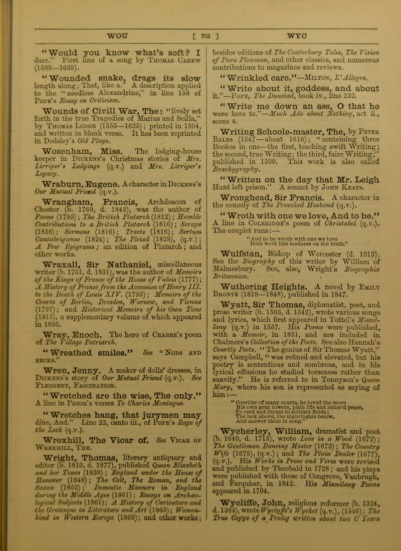 “Would you know what’s soft? I dare.” First fine of a song by Thomas Carew (1589—1639). “Wounded snake, drags its slow length along, That, liko a.” A description applied to the “ needless Alexandrine,” in line 158 of Pofe’s Essay on Criticism. Wounds of Civill War, The: “lively set forth in the true Tragedies of Marius and Sciila,” by Thomas Lodge (1555—1625); printed in 1594, and written in blank verse. It has been reprinted in Dodsley’s Old Flays. Wozenham, Miss. The lodging-house keeper in Dickens’s Christinas stories of Mrs. Lirriper's Lodgings (q.v.) and Mrs. Lirriper's Legacy. Wraburn, Eugene. A character in Dickens’s Our Mutual Friend (q.v.). Wrangham, Francis, Archdeacon of Chester (b. 1769, d. 1843), was the author of Poems (1795); The British Plutarch (1812); Mumble Contributions to a British Plutarch (1816); Scraps (1816); Sermons (1816); Tracts (1816); Sertum Cantabrigiense (1824); The Pleiad (1828), (q.v.); A Few Epigrams; an edition of Plutarch; and other works. Wraxall, Sir Nathaniel, miscellaneous writer (b. 1751, d. 1831), was the author of Memoirs of the Kings of France of the Mouse of Valois (1777); A Mistory of France from the Accession ofMenry III. to the Death of Louis XIV. (1795); Memoirs of the Courts of Berlin, Dresden, Warsaw, and Vienna (1797); and Mistorical Memoirs of his Own Time (1815), a supplementary volume of which appeared in 1836. Wray, Enoch. The hero of Crabbe’s poem of The Village Patriarch. “Wreathed smiles.” See “Nods and becks.” Wren, Jenny. A maker of dolls’ dresses, in Dickens’s story of Our Mutual Friend (q.v.). See Fledgebt, Fascination. “Wretched are the wise, The only.” A line in Prior’s verses To Charles Montague. “ Wretches hang, that jurymen may dine, And.” Line 22, canto iii., of Pope’s Rape of the Lock (q.v.). WrexhiH, The Vicar of. See Vicar of Wrexhill, The. Wright, Thomas, literary antiquary and editor (b. 1810, d. 1877), published Queen Elizabeth and her Times (1838) ; England under the Mouse of Manover (1848); The Celt, The Roman, and tho Saxon (1852); Domestic Manners in England during the Middle Ages (1861); Essays on Archaeo- logical Subjects (1861); A Mistory of Caricature and the Grotesque in Literature and Art (1865); Woman- kind in Western Europe (1869); and other works; bosides editions of The Canterbury Tales, The Vision of Piers Plowman, and other classics, and numerous contributions to magazines and reviews. “Wrinkled care.”—Milton, L'Allegro. “ Write about it, goddess, and about it.”—Pope, The Dunciad, book iv., line 232. “Write me down an ass, O that he were here to.”—Much Ado about Nothing, act ii., scene 4. Writing Schoole-master, The, by Peter Bales (1547 — about 1610); “conteining three Bookes in one—the first, teaching swift Writing; the second, true Writing; the third, faire Writing;” published in 1590. This work is also called Brachygraphy. “ Written on the day that Mr. Leigh Hunt left prison.” A sonnet by John Keats. Wronghead, Sir Francis. A character in the comedy of The Provoked Musband (q.v.). “ Wroth with one we love, And to be.” A line in Coleridge’s poem of Christabel (q.v.). The couplet runs:— “ And to be wroth with one we love Doth work like madness on the brain.” Wulfstan, Bishop of Worcester (d. 1013). See the Biography of this writer by William of Malmesbury. See, also, Wright’s Biographia Britannica. Wuthering Heights. A novel by Emily Bronte (1818—1848), published in 1847. Wyatt, Sir Thomas, diplomatist, poet, and prose writer (b. 1503, d. 1542), wrote various songs- and lyrics, which first appeared in Tottel’s Miscel- lany (q.v.) in 1557. His Poems were published,, with a Memoir, in 1831, and are included in Chalmers’s Collection of the Poets. See also Hannah’s Courtly Poets. 1* The genius of Sir Thomas Wyatt,” says Campbell, “ was refined and elevated, but his- poetry is sententious and sombrous, and in his lyrical effusions he studied terseness rather than suavity.” He is referred to in Tennyson’s Queen Mary, where his son is represented as saying of him:— “ Courtier of many courts, he loved the more His own gray towers, plain life and letter’d peace, To read and rhyme in solitary fields; The lark above, tho nightingale below. And answer them In song.” Wycherley, William, dramatist and poet (b. 1640, d. 1715), wrote Love in a Wood (1672); The Gentleman Dancing Master (1673); The Country Wife (1675), (q.v.); and The Plain Dealer (1677), (q.v.). His Works in Prose and Verse were revised and published by Theobald in 1728 ; and his plays were published with those of Congreve, Vanbrugh, and Farquhar, in 1842. His Miscellany Poems appeared in 1704. WyclifFe, John, religious reformer (b. 1324, d. 1384), wroto Wyclyffe's Wycket (q.v.), (1546); The True Copye of a Prolog written about two C Years