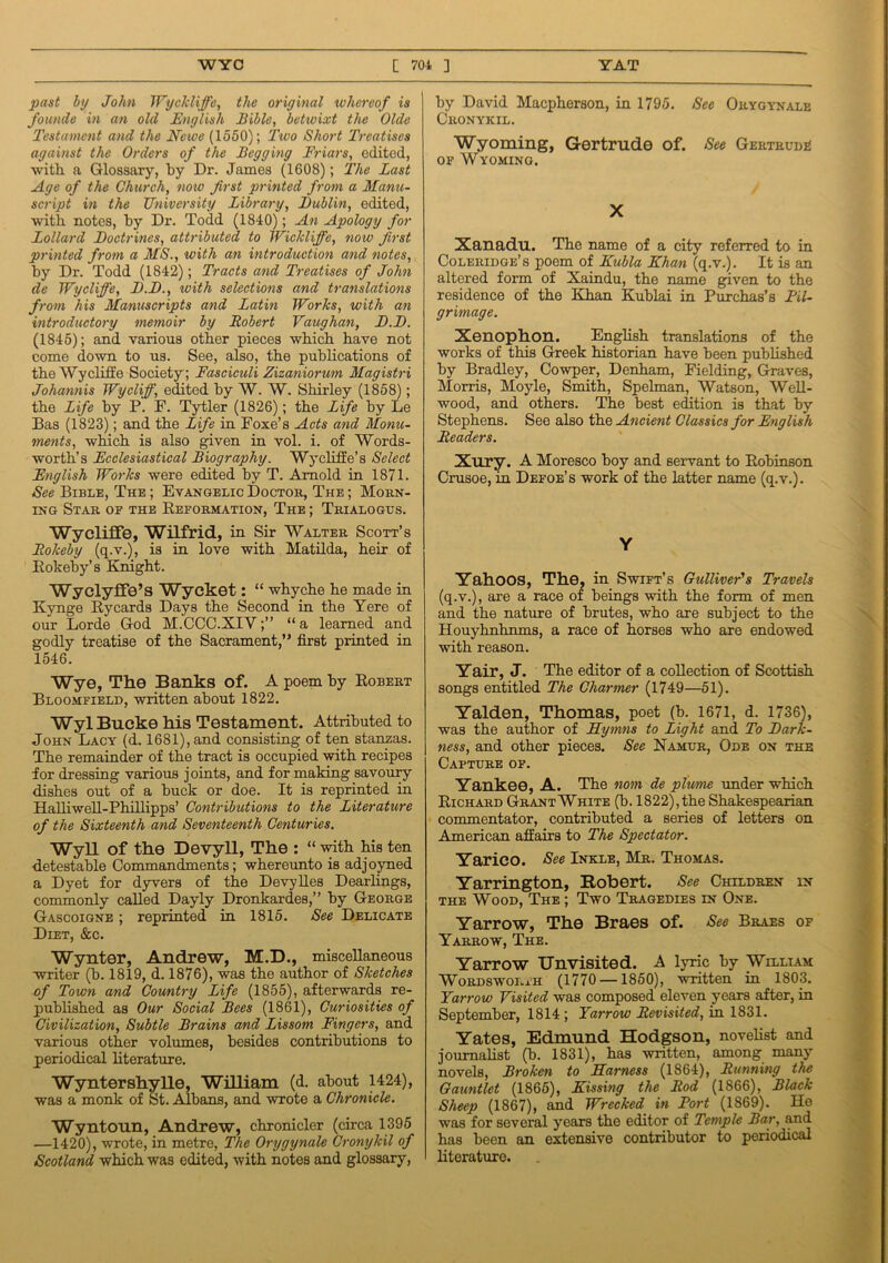 past by John Wyckliffe, the original whereof is founde in an old English Bible, betwixt the Olde Testament and the Newe (1550); Ttvo Short Treatises against the Orders of the Begging Friars, edited, with, a Glossary, by Dr. James (1608); The Bast Age of the Church, now first printed from a Manu- script in the University Library, Dublin, edited, with notes, by Dr. Todd (1840); An Apology for Lollard Doctrines, attributed to Wickliffe, now first printed from a MS., with an introduction and notes, by Dr. Todd (1842); Tracts and Treatises of John de Wycliffe, D.D., with selections and translations from his Manuscripts and Latin Works, with an introductory memoir by Robert Vaughan, D.D. (1845); and various other pieces which have not come down to us. See, also, the publications of the Wycliffe Society; Fasciculi Zizaniorum Magistri Johannis Wy cliff, edited by W. W. Shirley (1858); the Life by P. F. Tytler (1826); the Life by Le Bas (1823); and the Life in Foxe’s Acts and Monu- ments, which is also given in vol. i. of Words- worth’s Ecclesiastical Biography. Wycliffe’s Select English Works were edited by T. Arnold in 1871. See Bible, The ; Evangelic Doctor, The ; Morn- ing Star of the Reformation, The ; Trialogus. Wycliffe, Wilfrid, in Sir Walter Scott’s Rokeby (q.v.), is in love with Matilda, heir of Rokeby’s Knight. WyclyfFe’s Wycket: “ whyche he made in Kynge Rycards Days the Second in the Yere of our Lorde God M.CCC.XIY;” “a learned and godly treatise of the Sacrament,” first printed in 1546. Wye, The Banks of. A poem by Robert Bloomfield, written about 1822. Wyl Bucke his Testament. Attributed to John Lacy (d. 1681), and consisting of ten stanzas. The remainder of the tract is occupied with recipes for dressing various joints, and for making savoury dishes out of a buck or doe. It is reprinted in Halliwell-Phillipps’ Contributions to the Literature of the Sixteenth and Seventeenth Centuries. Wyll of the Devyll, The : “ with his ten detestable Commandments; whereunto is adjoyned a Dyet for dyvers of the Devylles Dearlings, commonly called Dayly Dronkardes,” by George Gascoigne ; reprinted in 1815. See Delicate Diet, &c. Wynter, Andrew, M.D., miscellaneous writer (h. 1819, d. 1876), was the author of Sketches of Town and Country Life (1855), afterwards re- published as Our Social Bees (1861), Curiosities of Civilization, Subtle Brains and Lissom Fingers, and various other volumes, besides contributions to periodical literature. Wyntershylle, William (d. about 1424), was a monk of St. Albans, and wrote a Chronicle. Wyntonn, Andrew, chronicler (circa 1395 —1420), wrote, in metre, The Orygynale Gronykil of Scotland which was edited, with notes and glossary, by David Macpherson, in 1795. See Orygynale Cronykil. Wyoming, Gertrude of. See Gertrudi! of Wyoming. X Xanadu. The name of a city referred to in Coleridge’s poem of Kubla Khan (q.v.). It is an altered form of Xaindu, the name given to the residence of the Khan Kublai in Purchas’s Pil- grimage. Xenophon. English translations of the works of this Greek historian have been published by Bradley, Cowper, Denham, Fielding, Graves, Morris, Moyle, Smith, Spelman, Watson, Well- wood, and others. The best edition is that by Stephens. See also the Ancient Classics for English Readers. Xury. A Moresco hoy and servant to Robinson Crusoe, in Defoe’s work of the latter name (q.v.). Y Yahoos, The. in Swift’s Gulliver's Travels (q.v.), are a race of beings with the form of men and the nature of brutes, who are subject to the Houyhnhnms, a race of horses who are endowed with reason. Yair, J. The editor of a collection of Scottish songs entitled The Charmer (1749—51). Yalden, Thomas, poet (b. 1671, d. 1736), was the author of Hymns to Light and To Dark- ness, and other pieces. See Namur, Ode on the Capture of. Yankee, A. The nom de plunie under which Richard Grant White (b. 1822), the Shakespearian commentator, contributed a series of letters on American affairs to The Spectator. Yarico. See Inkle, Mr. Thomas. Yarrington, Robert. See Children in the Wood, The ; Two Tragedies in One. Yarrow, The Braes of. See Braes of Yarrow, The. Yarrow Unvisited. A lyric by William Wordsworth (1770 —1850), written in 1803. Yarrow Visited was composed eleven years after, in September, 1814 ; Yarrow Revisited, in 1831. Yates, Edmund Hodgson, novelist and journalist (b. 1831), has written, among many novels, Broken to Harness (1864), Running the Gauntlet (1865), Kissing the Rod (1866), Black Sheep (1867), and Wrecked in Port (1869). He was for several years the editor of Temple Bar, and has been an extensive contributor to periodical literature.