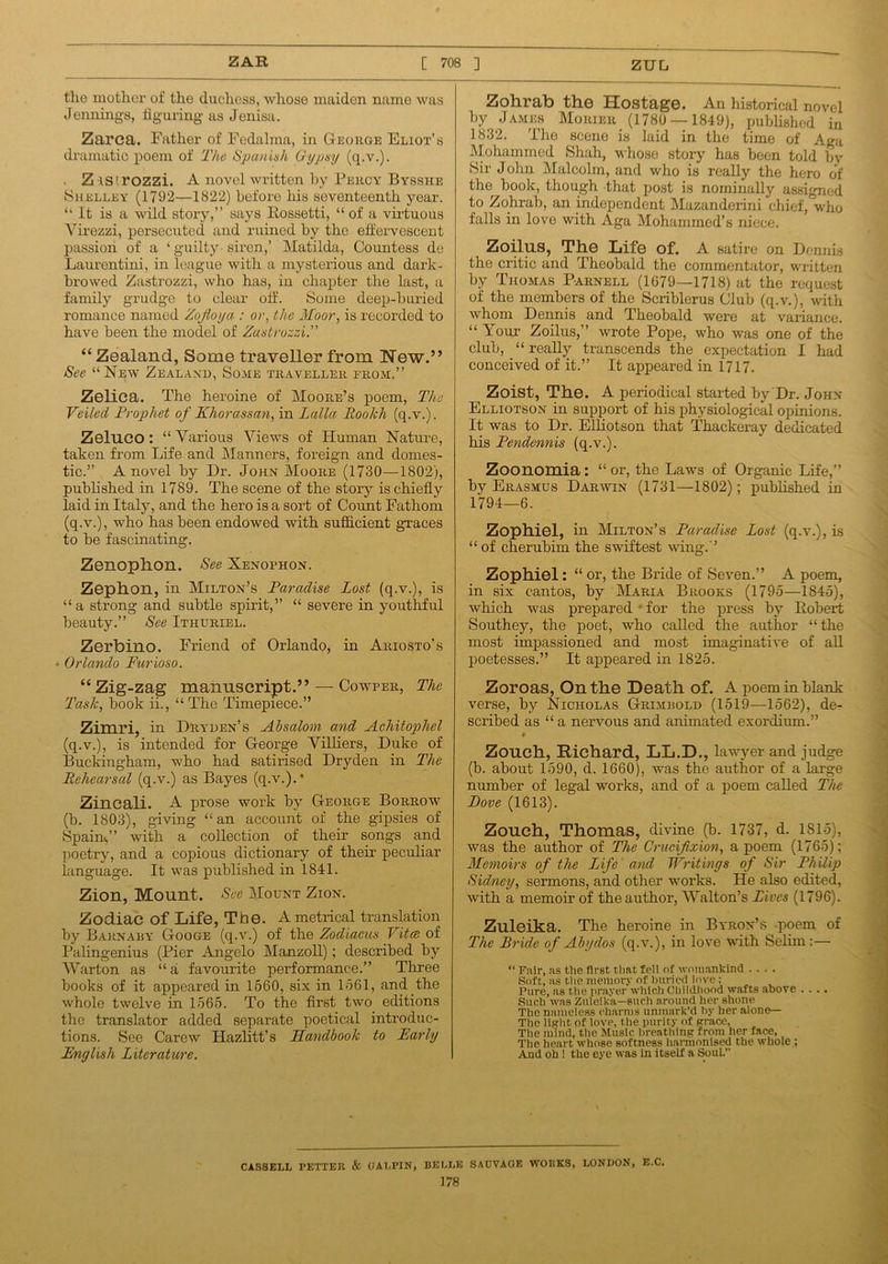 the mother of the duchess, whose maiden name was Jennings, figuring as Jenisa. Zarca. Father of Fedalma, in George Eliot’s dramatic poem of The Spanish Gypsy (q.v.). ZiS'.rozzi. A novel written by Percy Bysshe ■Shelley (1792—1822) before his seventeenth year. “ It is a wild story,” says Rossetti, “ of a virtuous Virezzi, persecuted and ruined by the effervescent passion of a ‘ guilty siren,’ Matilda, Countess de Laurentini, in league with a mysterious and dark- browed Zastrozzi, who has, in chapter the last, a family grudge to clear off. Some deep-buried romance named Zujioya : or, the Moor, is recorded to have been the model of Zastrozzi.'' “ Zealand, Some traveller from New.” See “New Zealand, Some traveller from.” Zelica. The heroine of Moore’s poem, The Veiled Prophet of Khorassan, in Lalla Roolch (q.v.). Zelnco: “Various Views of Human Nature, taken from Life and Manners, foreign and domes- tic.” A novel by Dr. John Moore (1730—1802), published in 1789. The scene of the story is chiefly laid in Italy, and the hero is a sort of Count Fathom (q.v.), who has been endowed with sufficient graces to be fascinating. Zenoplion. See Xenophon. Zephon, in Milton’s Paradise Lost (q.v.), is “a strong and subtle spirit,” “ severe in youthful beauty.” See Ithuriel. Zerbino. Friend of Orlando, in Ariosto’s Orlando Furioso. “Zig-zag manuscript.” — Cowper, The Task, book ii., “The Timepiece.” Zimri, in Dryden’s Absalom and Achitophel (q.v.), is intended for George Villiers, Duke of Buckingham, who had satirised Dryden in The Rehearsal (q.v.) as Bayes (q.v.).* Zineali. A prose work by George Borrow (b. 1803), giving “an account of the gipsies of Spain,” with a collection of their songs and poetry, and a copious dictionary of their peculiar language. It was published in 1841. Zion, Mount. See Mount Zion. Zodiac of Life, The. A metrical translation by Barn ary Googe (q.v.) of the Zodiacus Vita of Palingenius (Pier Angelo Manzoll); described by War ton as “ a favourite performance.” Three books of it appeared in 1560, six in 1561, and the whole twelve in 1565. To the first two editions the translator added separate poetical introduc- tions. See Carew Hazlitt’s Handbook to Early English Literature. Zohrab the Hostage. An historical novel by James Morier (1780 — 1849), published in 1832. 'l'iie scene is laid in the time of Aga Mohammed Shah, whose story has been told by Sir John Malcolm, and who is really the hero of the book, though that post is nominally assigned to Zohrab, an independent Mazanderini chief, who falls in love with Aga Mohammed’s niece. Zoilus, The Life of. A satire on Dennis the critic and Theobald the commentator, written by Thomas Parnell (1679—1718) at the request of the members of the Scriblerus Club (q.v.), with whom Dennis and Theobald were at variance. “ Your Zoilus,” wrote Pope, who was one of the club, “ really transcends the expectation I had conceived of it.” It appeared in 1717. Zoist, The. A periodical started by Dr. John Elliotson in support of his physiological opinions. It was to Dr. Elliotson that Thackeray dedicated his Pendennis (q.v.). Zoonomia: “ or, the Laws of Organic Life,” by Erasmus Darwin (1731—1802); published in 1794—6. Zophiel, in Milton’s Paradise Lost (q.v.), is “of cherubim the swiftest wing.” Zophiel: “ or, the Bride of Seven.” A poem, in six cantos, by Maria Brooks (1795—1845), which was prepared - for the press by Robert Southey, the poet, who called the author “the most impassioned and most imaginative of all poetesses.” It appeared in 1825. Zoroas, On the Death of. A poem in blank verse, by Nicholas Grimrold (1519—1562), de- scribed as “ a nervous and animated exordium.” # Zouch, Richard, LL.D., lawyer and judge (b. about 1590, d. 1660), was the author of a large number of legal works, and of a poem called The Eove (1613). Zouch, Thomas, divine (b. 1737, d. 1815), was the author of The Crucifixion, a poem (1765); Memoirs of the Life and Writings of Sir Philip Sidney, sermons, and other works. He also edited, with a memoir of the author, Walton’s Lives (1796). Zuleika. The heroine in Byron’s poem of The Bride of Abydos (q.v.), in love with Selim:— “ Fair, as the first, that fell of womankind .... Soft, as the memory of buried love: Pure, as the prayer which Childhood wafts above .... Such was Zuleika—such around her shone The nameless charms unmark’d by her alone— The light of love, the purity of grace. The mind, the Music breathing from her face, The heart whose softness harmonised the whole ; And oh 1 the eye was in itself a Soul.” CASSELL PETTER & (JALPIN, BELLE SACVAGE WORKS, LONDON, E.C. 178