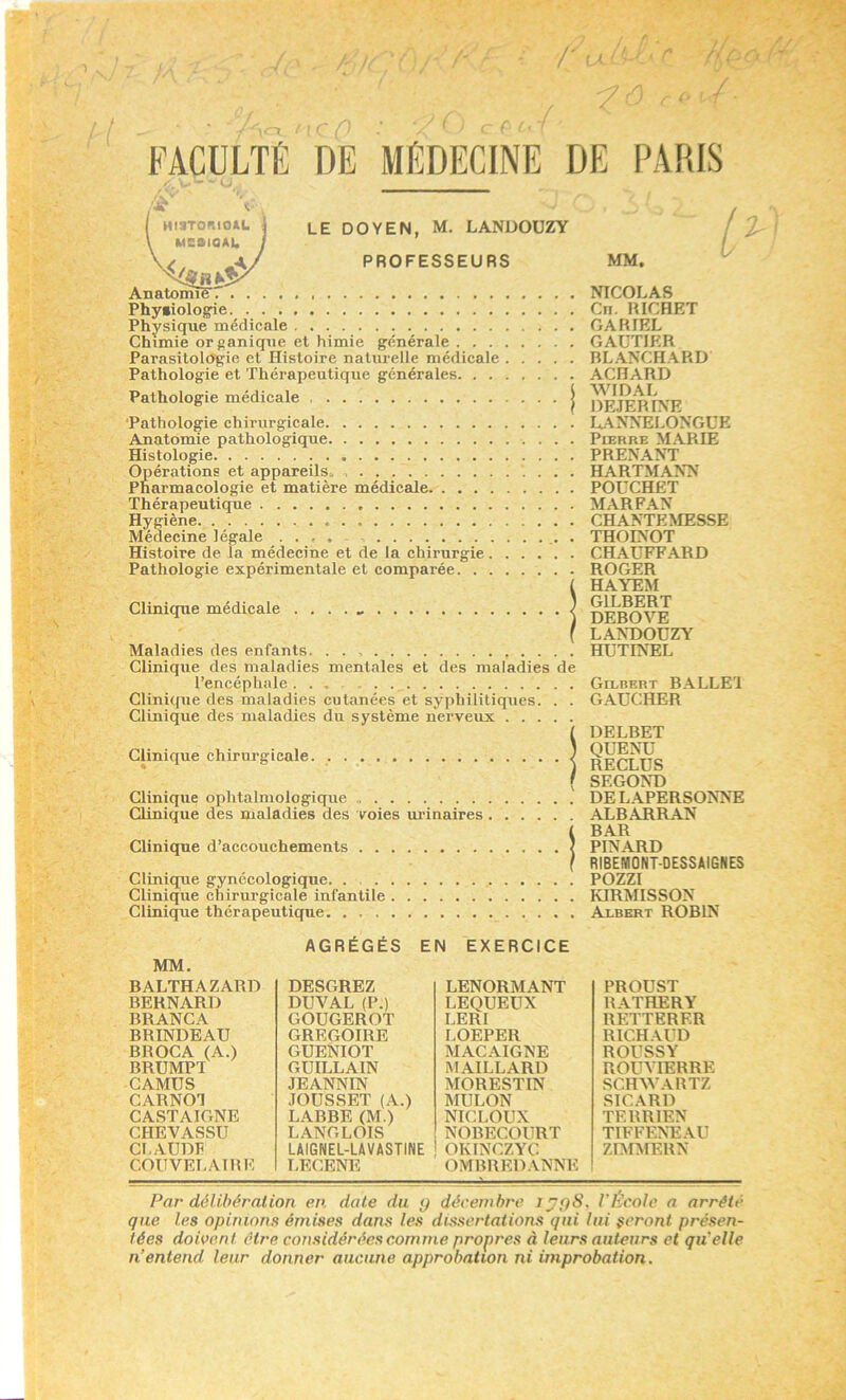 /■ / /A*-' - ' / FACULTÉ «* <; HiiTonioAL é LEDOYEN, M. LANDOÜZY MBBIOAI, j ^A/ PROFESSEURS Anat»mî5 Phyiiologie Physique médicale Chimie organique et himie générale Parasitologie et Histoire naturelle médicale Pathologie et Thérapeutique générales Pathologie médicale | 'Pathologie chirurgicale Anatomie pathologique Histologie Opérations et appareils^ Pharmacologie et matière médicale Thérapeutique Hygiène Médecine légale . . , . . Histoire de la médecine et de la chirurgie Pathologie expérimentale et comparée. Clinique médicale Maladies des enfants. Clinique des maladies mentales et des maladies de l’encéphale... Clinique des maladies cutanées et syphilitiques. . . Clinique des maladies du système nerveux Clinique chirurgicale. Clinique ophtalmologique Clinique des maladies des voies mûnaires . Clinique d’accouchements Clinique gynécologique Clinique chirurgicale infantile Clinique thérapeutique MM. NICOLAS Cn. HICHRT GARIEL GAUTIFR RLANCHARD ACHARD WIDAL HEJERINE LANNELONGUE Pierre MARIE PRENANT HARTMANN POUCHET MARFAN CHANTEMESSE THOINOT CHAÜFF.\RD ROGER HAYEM GILRERT DEBOVE LANDOÜZY HUTINEL Gilbert B.\LLE'1 GAUCHER DELBET QUENU RECLUS SECOND DEL.\PERSONNE ALBARRAN BAR PINARD RIBEMONT-DESSAIGNES POZZI KIRMISSON Albert ROBIN MM. BALTHAZARD BERNARD BRANCA BRINDEAU BROCA (A.) BRUMPT CAMUS CARNOT CASTAIGNE CHEVASSU CLAUDF COUVELAIBK AGRÉGÉS EN DESGREZ DUVAL (P.) GOUGEROT GREGOIRE GUENIOT GUILLAIN JEANNIN JOUSSET (A.) LABBE (M.) LANGLOIS LAIGNEL-LAVASTINE LECENE EXERCICE LENORMANT LEQUEÜX LERI r.OEPER MACAIGNE MAILLARD MORESTIN MULON NICLOUX NOBECOURT OKINCZYC OMBREDANNE PROUST RATHERY RETTERER RICHAUD ROUSSY ROUVIERRE SCHWARTZ SICARD TERRIEN TIFFENE.AU ZnrMERN Par délibération en. date du y décembre Jy{)8, l'École a arrête que les opinions émises dans les dissertations qui lui seront présen- tées doivent être considérées comme propres à leurs auteurs et qu'elle n’entend leur donner aucune approbation ni improbation.