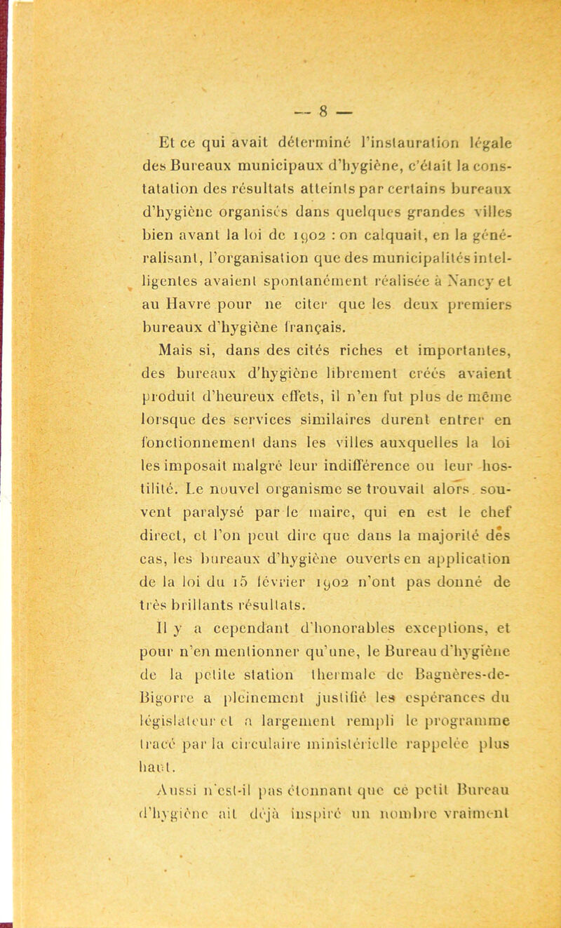 Et ce qui avait déterminé l’inslauration légale des Bureaux municipaux d’hygiène, c’était la cons- tatation des résultats atteints par certains bureaux d’hygiène organisés dans quelques grandes villes bien avant la loi de uj02 : on calquait, en la géné- ralisant, l’organisation que des municipalités intel- ligentes avaient spontanément réalisée à Nancy et au Havre pour ne citer que les deux premiers bureaux d’hygiène français. Mais si, dans des cités riches et importantes, des bureaux d’hygiène librement créés avaient produit d’heureux eflets, il n’en fut plus de même lorsque des services similaires durent entrer en fonctionuemenl dans les villes auxquelles la loi les imposait malgré leur indifférence ou leur hos- tilité. Le nouvel organisme se trouvait alors, sou- vent paralysé par le maire, qui en est le chef direct, et l’on peut dire que dans la majorité dés cas, les bureaux d’hygiène ouverts en application de la loi du i5 lévrier 1902 n’ont pas donné de très brillants résultats. 11 y a cependant d’honorables exceptions, et pour n’en mentionner qu’une, le Bureau d’hygiène do la petite station thermale de Bagnères-de- Bigorre a pleinement justilié le» espérances du iégislateui-et a largement rempli le programme tracé par la circulaire ministérielle rappelée plus haut. Aussi n esl-il pas clonnanl que ce petit Bureau d’hygiène ait déjà inspiré un nombre vraiment