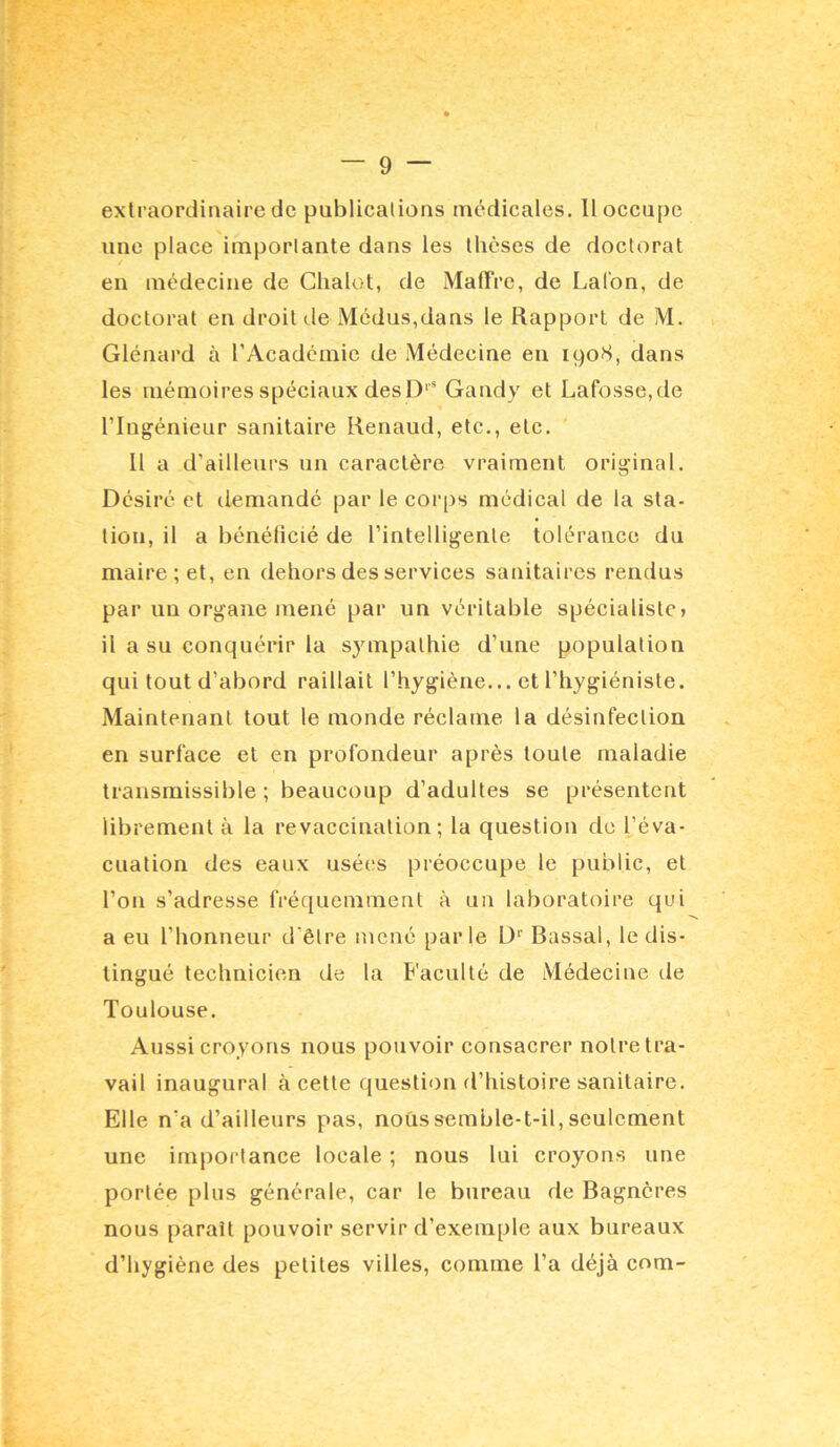 extraordinaire de publicalions médicales. 11 occupe une place iinporlante dans les thèses de doctorat en médecine de Clialot, de MatTre, de Lalbn, de doctorat en droit de Médus,dans le Rapport de M. Glénard à l’Académie de Médecine en 1908, dans les mémoires spéciaux desD‘* Gandy et Lafosse,de l’Ingénieur sanitaire Renaud, etc., etc. 11 a d’ailleurs un caractère vraiment original. Désiré et demandé par le corps médical de la sta- tion, il a bénéficié de l’intelligente tolérance du maire; et, en dehors des services sanitaires rendus par un organe mené par un véritable spécialiste» il a su conquérir la sympathie d’une population qui tout d’abord raillait l’hygiène... et l’hygiéniste. Maintenant tout le monde réclame la désinfection en surface et en profondeur après toute maladie transmissible; beaucoup d’adultes se présentent librement à la revaccination; la question do l’éva- cuation des eaux usées préoccupe le public, et l’on s’adresse fréquemment à un laboratoire qui a eu l’honneur d’être nicné parle D'' Bassal, le dis- tingué technicien de la B'aculté de Médecine de Toulouse. Aussi croyons nous pouvoir consacrer notre tra- vail inaugural à cette question d’histoire sanitaire. Elle n’a d’ailleurs pas, nous semble-t-il, seulement une importance locale ; nous lui croyons une portée plus générale, car le bureau de Bagnères nous parait pouvoir servir d’exemple aux bureaux d’hygiène des petites villes, comme l’a déjà com-