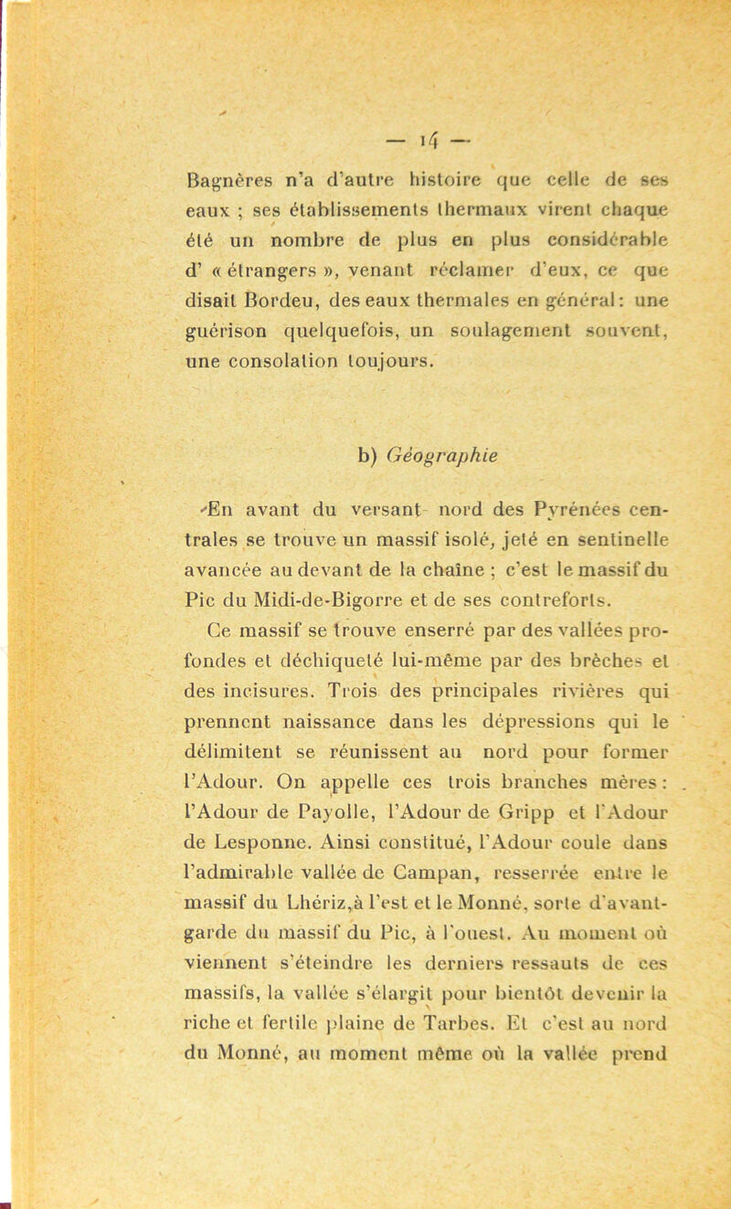 Bagnères n’a d’autre histoire que celle de ses eauK ; ses établissements thermaux virent chaque été un nombre de plus en plus considérable d’ « étrangers », venant réclamei’ d’eux, ce que disait Bordeu, des eaux thermales en général: une guérison quelquefois, un soulagement souvent, une consolation toujours. b) Géographie ■'En avant du versant nord des Pyrénées cen- trales se trouve un massif isolée jeté en sentinelle avancée au devant de la chaîne ; c’est le massif du Pic du Midi-de-Bigorre et de ses contreforts. Ce massif se trouve enserré par des vallées pro- fondes et déchiqueté lui-même par des brèches et des incisures. Trois des principales rivières qui prennent naissance dans les dépressions qui le délimitent se réunissent au nord pour former l’Adour. On appelle ces trois branches mères : l’Adour de Payolle, l’Adour de Gripp et l’Adour de Lesponne. Ainsi constitué, l’Adour coule dans l’admirable vallée de Gampan, resserrée entre le massif du Lhériz,à l’est et le Monné, sorte d’avant- garde du massif du Pic, à l'ouest. Au moment où viennent s’éteindre les derniers ressauts de ces massifs, la vallée s’élargit pour bientôt devenir la riche et fertile ]>laine de Tarbes. Et c’est au nord du Monné, au moment même où la vallée prend