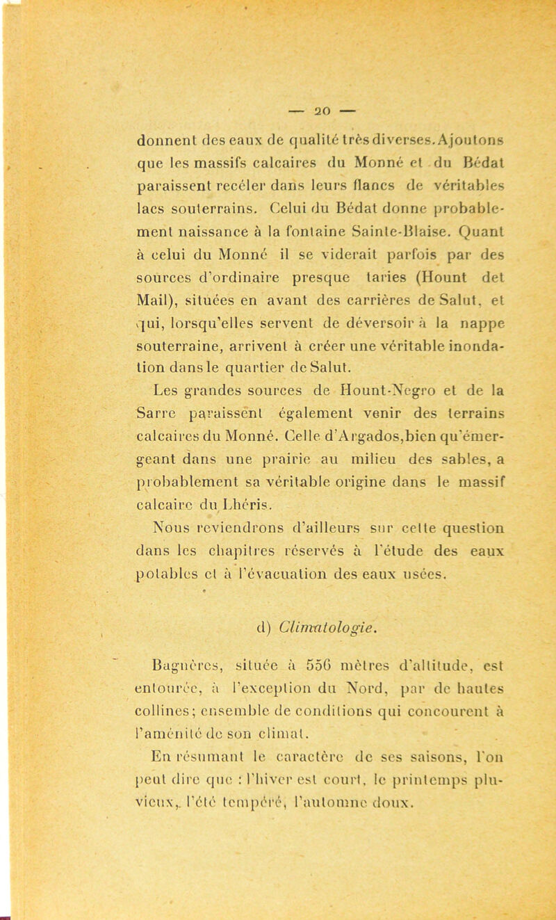 donnent des eaux de qualité très diverses. Ajoutons que les massifs calcaires du Monné et du Bédal paraissent receler dans leurs flancs de véritables lacs souterrains. Celui du Bédat donne })robable- ment naissance à la fontaine Sainte-Biaise. Quant à celui du Monné il se viderait parfois par des sources d’ordinaire presque taries (Hount det Mail), situées en avant des carrières de Salut, et vqui, lorsqu’elles servent de déversoir à la nappe souterraine, arrivent à créer une véritable inonda- tion dans le quartier de Salut. Les grandes sources de Hount-Negro et de la Sarre paraissént également venir des terrains calcaires du Monné. Celle d’Ai’gados,bien qu’émer- geant dans une prairie au milieu des sables, a probablement sa véritable origine dans le massif calcaire du Lhéris. Nous reviendrons d’ailleurs sur cette question dans les chapitres réservés à l'étude des eaux potables cl à l’évacuation des eaux usées. d) Clinmlologie. Bagnères, située à 55G mètres d’altitude, est entourée, à l’exception du Nord, par de hautes collines; ensemble de cojulitions qui concourent à l’aménité do son climat. En résumant le caractère de ses saisons, l'on peut dire que : l'hiver est court, le printemps plu- vieux,. l’été tcm[)éré, l’automne, doux.