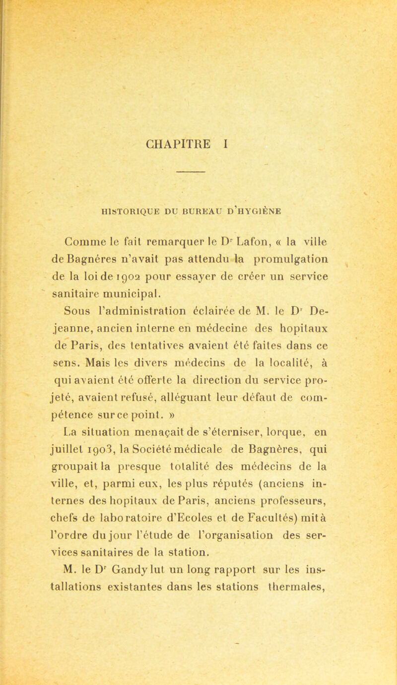 CHAPITRE I HISTORIQUE DU BUREAU d’hYGIÈNE Comme le fait remarquer le D'' Lafon, « la ville de Bagnéres n’avait pas attendu la promulgation de la loi de 1902 pour essayer de créer un service sanitaire municipal. Sous l’administration éclairée de M. le De- jeanne, ancien interne en médecine des hôpitaux de Paris, des tentatives avaient été faites dans ce sens. Mais les divers médecins de la localité, à qui avaient été offerte la direction du service pro- jeté, avaient refusé, alléguant leur défaut de com- pétence sur ce point. » l.a situation menaçait de s’éterniser, lorque, en juillet 1908, la Société médicale de Bagnéres, qui groupait la presque totalité des médecins de la ville, et, parmi eux, les plus réputés (anciens in- ternes des hôpitaux de Paris, anciens professeurs, chefs de laboratoire d’Ecoles et de Facultés) mit à l’ordre du jour l’étude de l’organisation des ser- vices sanitaires de la station. M. le D' Gandy lut un long rapport sur les ins- tallations existantes dans les stations thermales.