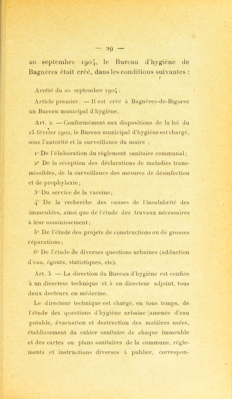 uo septembre 190/}, le Bureau d’hygiène de Bagiières était créé, dans les conditions suivantes : t Arrêté du 20 septembre 1904 : ' Article premier. — 11 est créé à Bagnères-de-Bigorre un Bureau municipal d'hygiène. Art. 2. — Conformément aux dispositions de la loi du i5 février 1902, le Bureau municipal d’hygiène est charge, sous l’autorité et la surveillance du maire : i°De l’élaboration du règlement sanitaire communal; 2° De la réception des déclarations de maladies trans- missibles, de la surveillance des mesures de désinfection et de pi'ophylaxie ; 3° Du service de la vaccine; I 4° De la recherche des causes de l’insalubrité des immeubles, ainsi que de l’étude des travaux nécessaires à leur assainissement ; 5“ De l’étude des projets de constructions ou de grosses réparations ; 6° De l’étude de diverses questions urbaines (adduction d’eau, égouts, statistiques, etc). Art. 3. — La direction du Bureau d’hygiène est confiée à un directeuî technique et à un directeur adjoint, tous deux docteurs en médecine. Le directeur technique est chargé, en tous temps, de l’étude des questions d’hygiène urbaine (amenée d’eau potable, évacuation et destruction des matières usées, établissement du cahier sanitaire de chaque immeuble et des cartes ou plans sanitaires de la commune, règle- ments et instructions diverses à publier, correspon-