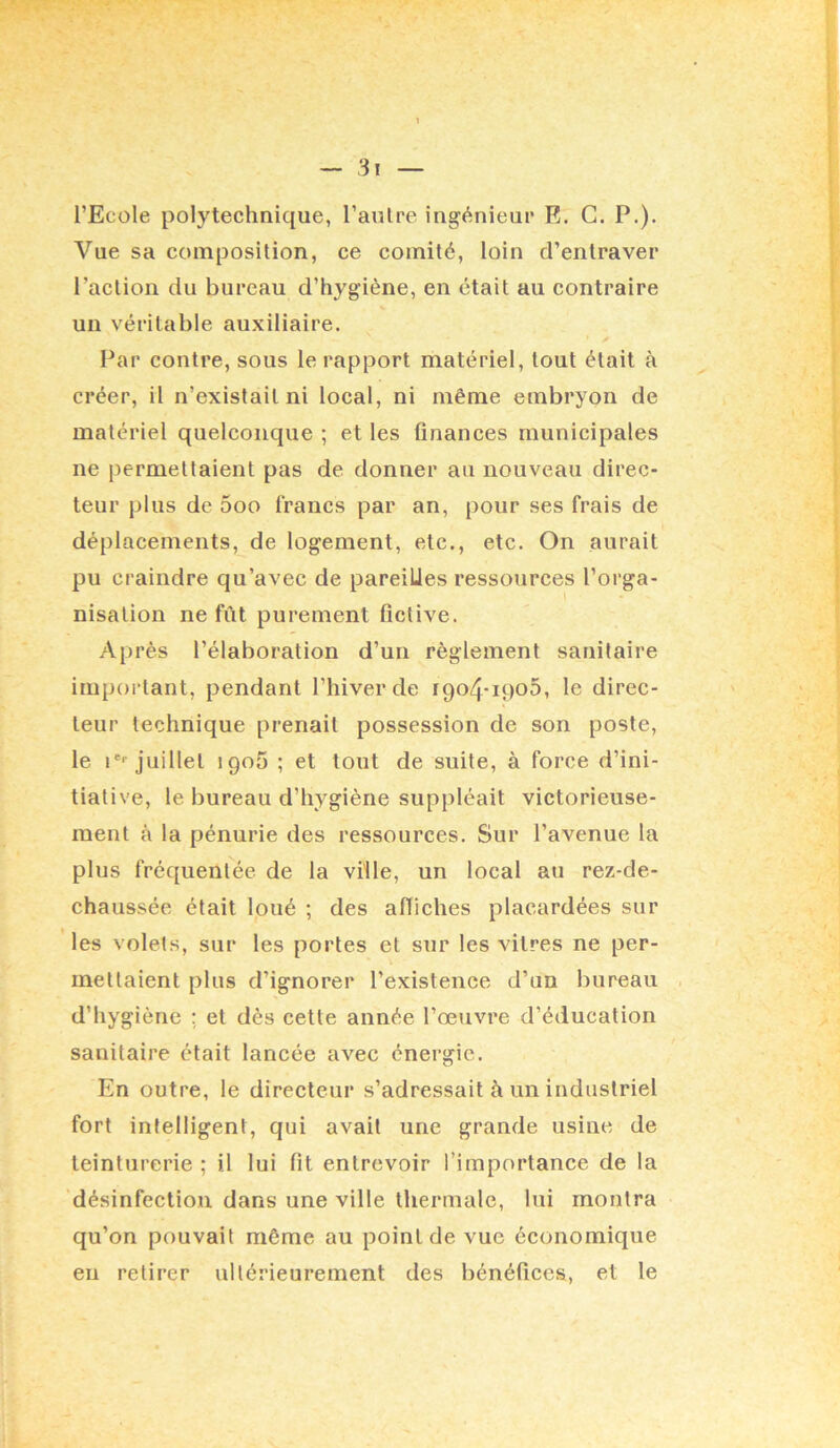 l — 3i — l’Ecole polytechnique, l’aulre ingénieur E. G. P.). Vue sa composition, ce comité, loin d’entraver l’action du bureau d’hygiène, en était au contraire un véritable auxiliaire. Par contre, sous le rapport matériel, tout était à créer, il n’existait ni local, ni même embryon de matériel quelconque ; et les finances municipales ne permettaient pas de donner au nouveau direc- teur plus de 5oo francs par an, pour ses frais de déplacements, de logement, etc., etc. On aurait pu craindre qu’avec de pareilles ressources l’orga- nisation ne fût purement fictive. Après l’élaboration d’un règlement sanitaire important, pendant l’hiver de 1904-1905, le direc- teur technique prenait possession de son poste, le !*■• juillet 1905 ; et tout de suite, à force d’ini- tiative, 1e bureau d’hygiène suppléait victorieuse- ment à la pénurie des ressources. Sur l’avenue la plus fréquentée de la ville, un local au rez-de- chaussée était loué ; des affiches placardées sur les volets, sur les portes et sur les vitres ne per- mettaient plus d’ignorer l’existence d’un bureau ■ d’hygiène ; et dès cette année l’œuvre d’éducation sanitaire était lancée avec énergie. En outre, le directeur s’adressait à un industriel fort intelligent, qui avait une grande usine de teinturerie ; il lui fit entrevoir l’importance de la désinfection dans une ville thermale, lui montra qu’on pouvait même au point de vue économique eu retirer ultérieurement des bénéfices, et le