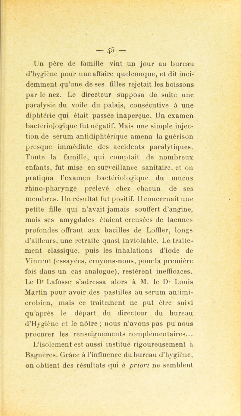 Un père de famille vint un jour au bureau d’hygiène pour une affaire quelconque, et dit inci- demment qu’une de ses filles rejetait les boissons par le nez. Le directeur supposa de suite une paralysie du voile du palais, consécutive à une diphtérie qui était passée inaperçue. Un examen bactériologique fut négatif. Mais une simple injec- tion de sérum antidiphtérique amena la guérison presque immédiate des accidents paralytiques. Toute la famille, qui comptait de nombreux enfants, fut mise en surveillance sanitaire, et on » pratiqua l’examen bactériologique du mucus rhino-pharyngé prélevé chez chacun de ses membres. Un résultat fut positif. 11 concernait une petite fille qui n’avait jamais souffert d’angine, mais ses amygdales étaient creusées de lacunes profondes offrant aux bacilles de Loffler, longs d’ailleurs, une retraite quasi inviolable. Le traite- ment classique, puis les inhalations d’iode de Vincent (essayées, croyons-nous, pour la première fois dans un cas analogue), restèrent inefficaces. Le Ü' Lafosse s’adressa alors à M. le Dr Louis Martin pour avoir des pastilles au sérum antimi- crobien, mais ce traitement ne put être suivi qu’après le départ du directeur du bureau d’Hygiène et le nôtre ; nous n’avons pas pu nous procurer les renseignements complémentaires... Lfisolement est aussi institué rigoureusement à Baguères. Grâce à l’influence du bureau d’hygiène, on obtient des résultats qui à priori ne semblent