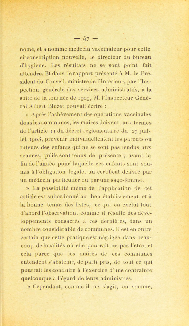 nome, el a nommé médecin vaccinateur pour cette circonscription nouvelle, le directeur du bureau d'hygiène. Les résultats ne se sont point fait » altendre. Et dans le rapport présenté à M. le Pré- sident du Conseil, ministrede rintcrieur, par l lns- pection générale des services administratifs, à la suite de la tournée de 1909, M. l’Inspecteur Géné- ral Albert Bluzet pouvait écrire : a Après rachèvement des opérations vaccinales daus les communes, les maires doivent, aux termes de l’article ii du décret réglementaire du juil- let 1903, prévenir individuellement les parents ou tuteurs des enfants qui ne se sont pas rendus aux séances, qu’ils sont tenus de présenter, avant la fin de l’année pour' laquelle ces enfants sont sou- mis à l’obligation légale, un certificat délivré par un médecin particulier ou par une sage-femme. » La possibilité même de l’application de cet article esJ. subordonné au bon établissement et à la bonne tenue des listes, ce qui en exclut tout d’abord l’observation, comme il résulte des déve- loppements consacrés à ces dernières, dans un nombre considérable de communes. Il est en outre certain que cette pratique est négligée dans beau- coup de localités où elle pourrait ne pas l’être, et cela parce que les maires de ces communes entendent s’abstenir, de parti pris, de tout ce qui pourrait les conduire à l’exercice d’une contrainte quelconque à l’égard de leurs administrés. » Cependant, comme il ne s’agit, en somme.