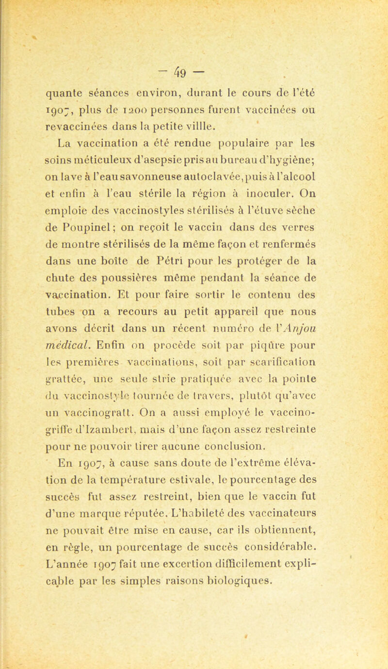 % - 49 — . quanle séances environ, durant le cours de l’été igoj, plus de laoo personnes furent vaccinées ou revaccinées dans la petite villle. La vaccination a été rendue populaire par les soins méticuleux d’asepsie pris au bureau d’hygiène; on lave à l’eau savonneuse autoclavée, puis à l’alcool et enfin à l’eau stérile la région à inoculer. On emploie des vaccinostyles stérilisés à l’éluve sèche de Poupinel ; on reçoit le vaccin dans des verres de montre stérilisés de la même façon et renfermés dans une boîte de Pétri pour tes protéger de la chute des poussières même pendant la séance de vaccination. Et pour faire sortir le contenu des tubes on a recours au petit appareil que nous avons décrit dans un récent numéro de VAnjou médical. Enfin on procède soit par piqûre pour les premières vaccinations, soit par scarification grattée, une seule strie praticfuce avec la pointe du vaccinostyle tournée de travers, plutôt qu’avec un vaccinogralt. On a aussi employé le vaccino- grilTe d’izamberl, mais d’une façon assez restreinte pour ne pouvoir tirer aucune conclusion. En 1907, à cause sans doute de l’extrême éléva- tion de la température estivale, le pourcentage des succès fut assez restreint, bien que le vaccin fut d’une marque réputée. L’habileté des vaccinateurs ne pouvait être mise en cause, car ils obtiennent, en règle, un pourcentage de succès considérable. L’année 1907 fait une excertion difficilement expli- cajjle par les simples raisons biologiques.