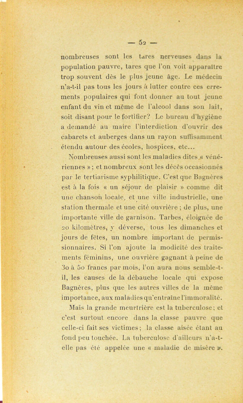 nombreuses sont les tares nerveuses dans la population pauvre, tares que l’on voit apparaître trop souvent dès le plus jeune âge. Le médecin n’a-t-il pas tous les jours à lutter contre ces erre- ments populaires qui font donner au tout jeune enfant du vin et même de l’alcool dans son lait, soit disant pour le fortifier? Le bureau d’hygiène a demande au maire l’interdiction d’ouvrir des cabarets et auberges dans un rayon suffisamment étendu autour des écoles, hospices, etc... Nombreuses aussi sont les maladies dites « véné- riennes »; et nombreux sont les décès occasionnés par le tertiarisme syphilitique. C’est que Bagnères est à la fois « un séjour de plaisir » comme dit une chanson locale, et une ville industrielle, une station thermale et une cité ouvrièi e ; de plus, une importante ville de garnison. Tarbes, éloignée de 20 kilomètres, y déverse, tous les dimanches et jours de fêtes, un nombre important de permis- sionnaires. Si l’on ajoute la modicité des traite- ments féminins, une ouvrière gagnant à peine de 3o à 5o francs par mois, l’on aura nous semble-t- il, les causes de la débauche locale qui expose Bagnères, plus que les autres villes de la même importance, aux maladies qu'entraîne l’immoralité. Mais la grande meurtrière est la tuberculose; et c’est surtout encore dans la classe pauvre que celle-ci fait scs victimes; la classe aisée étant au fond peu touchée. La tuberculose d'ailleurs n'a-t- elle pas été appelée une « maladie de misère ïy.