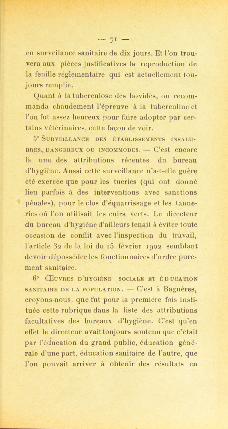 — en surveilance sanitaire de dix jours. El Ton trou- vera aux pièces justificatives la reproduction de la feuille réglementaire qui est actuellement tou- jours remplie. Quant à la tuberculose des bovidés, on recom- manda chaudement l’épreuve à la tuberculine et l’on fut assez heureux pour faire adopter par cer- tains vétérinaires, cette façon de voir. 5 Surveillance des établissements insalu- bres, DANGEREUX OU INCOMMODES. — G’cst enCOrC là une des attributions récentes du bureau d’hygiène. Aussi cette surveillance n’a-t-elle guère été exercée que pour les tueries (qui ont donné lieu parfois à des interventions avec sanctions pénales), pour le clos d’équarrissage et les tanne- ries où l’on utilisait les cuirs verts. Le directeur du bureau d’hygiène d’ailleurs tenait à éviter toute occasion de conflit avec l’inspection du travail, l’article 3a de la loi du i5 février 1902 semblant devoir déposséder les fonctionnaires d’ordre pure- ment sanitaire. 6° Œuvres d’hygiène sociale et éducation SANITAIRE DE LA POPULATION. — G’est à Bagnèrcs, croyons-nous, que fut pour la première fois insti- tuée cette rubrique dans la liste des attributions facultatives des bureaux d’hygiène. G’est qu’en effet le directeur avaittoujours soutenu que c’était m par l’éducation du grand public, éducation géné- rale d’une part, éducation sanitaire de l’autre, que l’on pouvait arriver à obtenir des résultats en