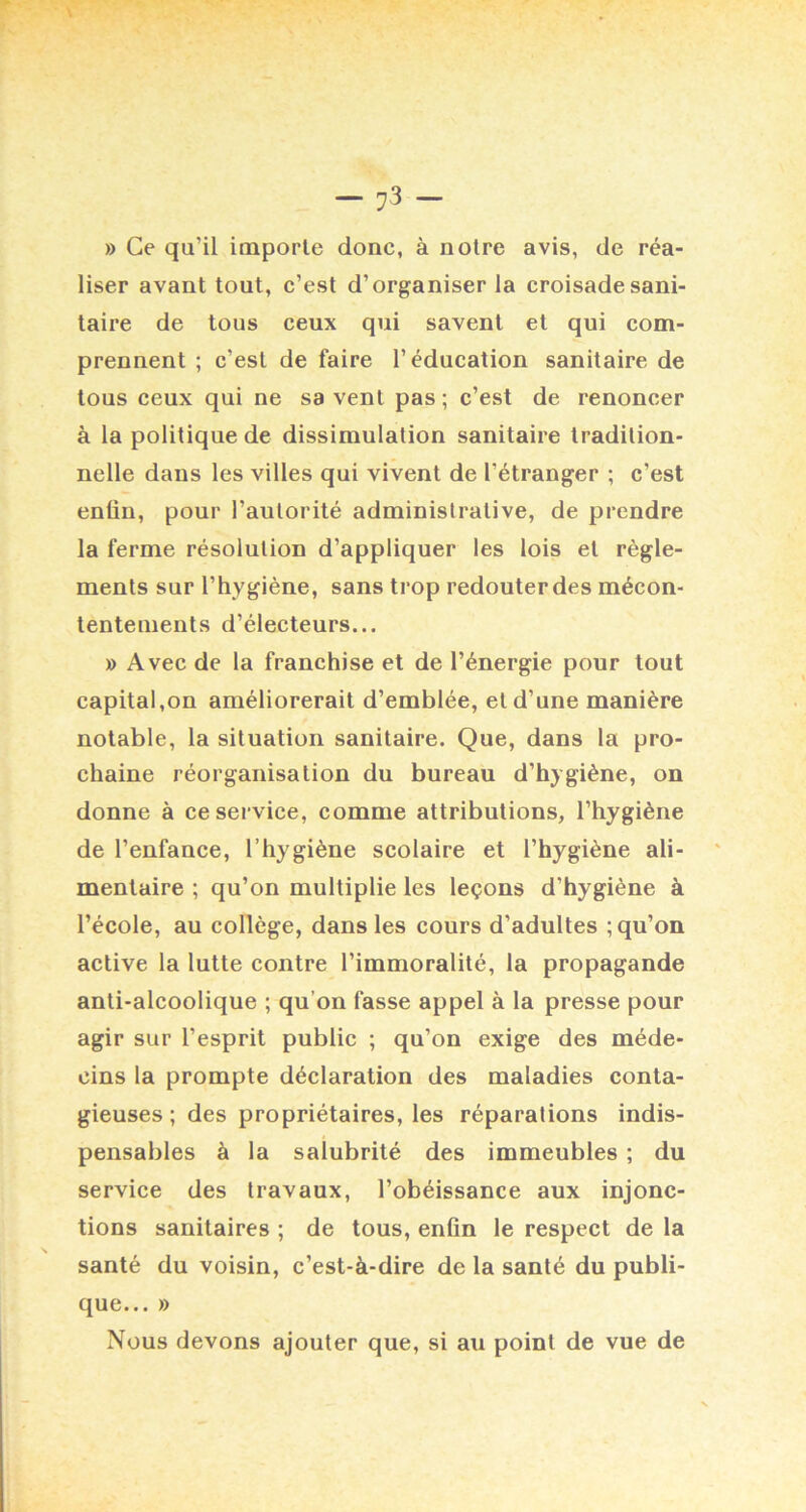 » Ce qu’il importe donc, à notre avis, de réa- liser avant tout, c’est d’organiser la croisade sani- taire de tous ceux qui savent et qui com- prennent ; c’est de faire l’éducation sanitaire de tous ceux qui ne sa vent pas ; c’est de renoncer à la politique de dissimulation sanitaire tradition- nelle dans les villes qui vivent de l’étranger ; c’est enün, pour l’autorité administrative, de prendre la ferme résolution d’appliquer les lois et règle- ments sur l’hygiène, sans trop redouter des mécon- tentements d’électeurs... » Avec de la franchise et de l’énergie pour tout capital,on améliorerait d’emblée, et d’une manière notable, la situation sanitaire. Que, dans la pro- chaine réorganisation du bureau d’hygiène, on donne à ce service, comme attributions, l’hygiène de l’enfance, l’hygiène scolaire et l’hygiène ali- mentaire ; qu’on multiplie les leçons d’hygiène à l’école, au collège, dans les cours d’adultes ; qu’on active la lutte contre l’immoralité, la propagande anti-alcoolique ; qu’on fasse appel à la presse pour agir sur l’esprit public ; qu’on exige des méde- cins la prompte déclaration des maladies conta- gieuses ; des propriétaires, les réparations indis- pensables à la salubrité des immeubles ; du service des travaux, l’obéissance aux injonc- tions sanitaires ; de tous, enfin le respect de la santé du voisin, c’est-à-dire de la santé du publi- que... » Nous devons ajouter que, si au point de vue de
