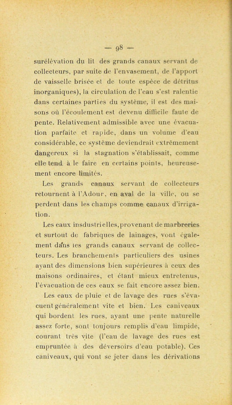 surélévation du lit des grands canaux servant de collecteurs, par suite de l’envaseraent, de l’apport de vaisselle brisée et de toute espèce de détritus inorganiques), la circulation de l’eau s’est ralentie dans certaines parties du système, il est des mai- sons où l’écoulement est devenu diiïicile faute de pente. Relativement admissible avec une évacua- tion parfaite et rapide, dans un volume d’eau considérable, ce système deviendrait extrêmement dangereux si la stagnation s’établissait, comme elle tend à le faire en certains points, heureuse- ment encore limités. Les grands canaux servant de collecteurs retournent à l’Adour, en aval de la ville, ou se perdent dans les champs comme canaux d’irriga- tion. Les eaux insdiistrielles,provenant de marbreries et surtout de fabriques de lainages, vont égale- ment da'ns les grands canaux servant de collec- teurs. Les branchements particuliers des usines ayant des dimensions bien supérieures à ceux des maisons ordinaires, et étant mieux entretenus, l’évacuation de ces eaux se fait encore assez bien. Les eaux de pluie et de lavage des rues s’éva- cuent généralement vite et bien. Les caniveaux qui bordent les rues, ayant une pente naturelle assez forte, sont toujours remplis d’eau limpide, courant très vite (l’eau de lavage des rues est empruntée à des déversoirs d’eau potable). Ces caniveaux, qui vont se jeter dans les dérivations
