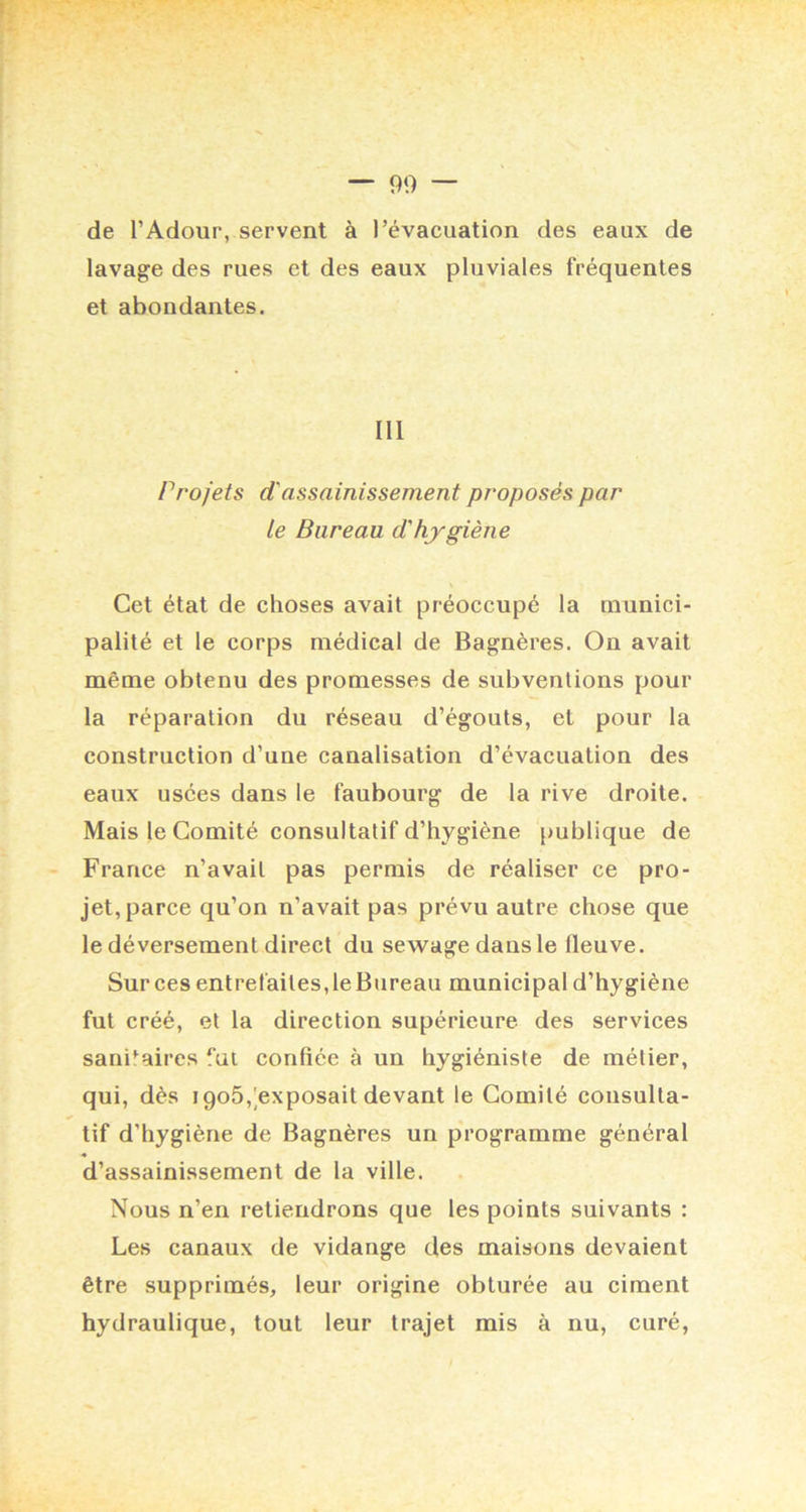 de l’Adour, servent à l’évacuation des eaux de lavage des rues et des eaux pluviales fréquentes et abondantes. III Projets d'assainissement proposés par le Bureau d'hygiène V Cet état de choses avait préoccupé la munici- palité et le corps médical de Bagnères. On avait même obtenu des promesses de subventions pour la réparation du réseau d’égouts, et pour la construction d’une canalisation d’évacuation des eaux usées dans le faubourg de la rive droite. Mais le Comité consultatif d’hygiène publique de France n’avait pas permis de réaliser ce pro- jet, parce qu’on n’avait pas prévu autre chose que le déversement direct du sewage dansle fleuve. Sur ces entrefaites, le Bureau municipal d’hygiène fut créé, et la direction supérieure des services sanitaires fut confiée à un hygiéniste de métier, qui, dès igoô,^exposait devant le Comité consulta- tif d’hygiène de Bagnères un programme général d’assainissement de la ville. Nous n’en retiendrons que les points suivants : Les canaux de vidange des maisons devaient être supprimés, leur origine obturée au ciment hydraulique, tout leur trajet mis à nu, curé,
