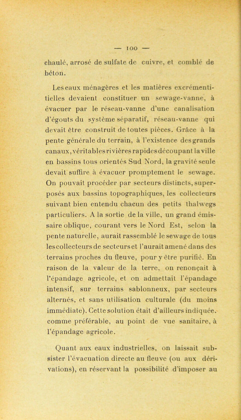 chaulé, arrosé de sulfate de cuivre, et comblé de béton. Les eaux ménagères et les matières excrémenti- tielles devaient constituer un sewage-vanne, à évacuer par le réseau-vanne d’une canalisation d’égouts du système séparatif, réseau-vanne qui devait être construit de toutes pièces. Grâce à la pente générale du terrain, à l’existence des grands canaux,véritables rivières rapides découpant la ville en bassins tous orientés Sud Nord, la gravité seule devait suffire à évacuer promptement 1e sewage. On pouvait procéder par secteurs distincts, super- posés aux bassins topographiques, les collecteurs suivant bien entendu chacun des petits thalwegs particuliers. A la sortie de la ville, un grand émis- saire oblique, courant vers le Nord Est, selon la pente naturelle, aurait rassemblé le sewage de tous lescollecteurs de secteurset l’aurait amené dans des terrains proches du fleuve, pour y être purifié. En raison de la valeur de la terre, on renonçait à l’épandage agricole, et on admettait l’épandage intensif, sur terrains sablonneux, par secteurs alternés, et sans utilisation culturale (du moins immédiate). Cette solution était d’ailleurs indiquée, comme préférable, au point de vue sanitaire, à l’épandage agricole. Quant aux eaux industrielles, on laissait sub- sister l’évacuation directe au fleuve (ou aux déri- vations), en réservant la possibilité d’imposer au