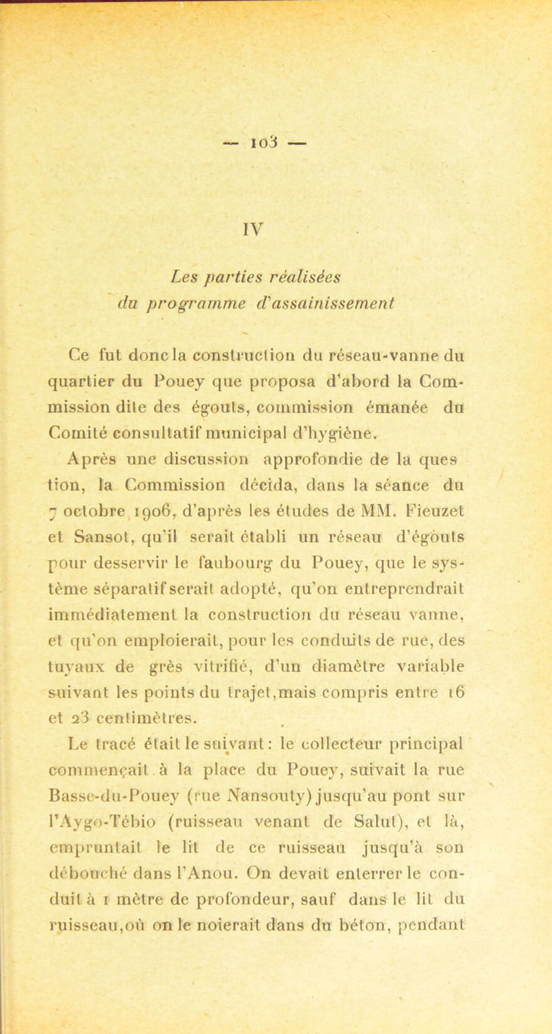 io3 — IV Les parties réalisées du programme d'assainissement Ce fut donc la construction du réseau-vanne du quartier du Pouey que proposa d’abord la Com- mission dite des égouts, commission émanée du Comité consultatif municipal d’hygiène. Après une discussion approfondie de la ques tion, la Commission décida, dans la séance du 7 octobre 1906, d’après les études de MM. Fieuzet et Sansot, qu’il serait établi un réseau d’égouts pour desservir le faubourg du Pouey, que le sys- tème séparatif serait adopté, qu’on entreprendrait immédiatement 1a construction du réseau vanne, et qu’on emploierait, pour les conduits de rue, des tuyaux de grès vitrifié, d’un diamètre variable suivant les points du trajet,mais compris entre 16 et a‘3 centimètres. Le tracé était le snWant : le collecteur principal commençait. à la place du Pouey, suivait la rue Basse-dii-Pouey (rue Nansouty) jusqu’au pont sur l’Aygo-Tébio (ruisseau venant de Salut), et là, empruntait le lit de ce ruisseau jusqu’à son débouché dans l’Anou. On devait enterrer le con- duit à I mètre de profondeur, sauf dans le lit du ruisseau,où on le noierait dans du béton, pendant