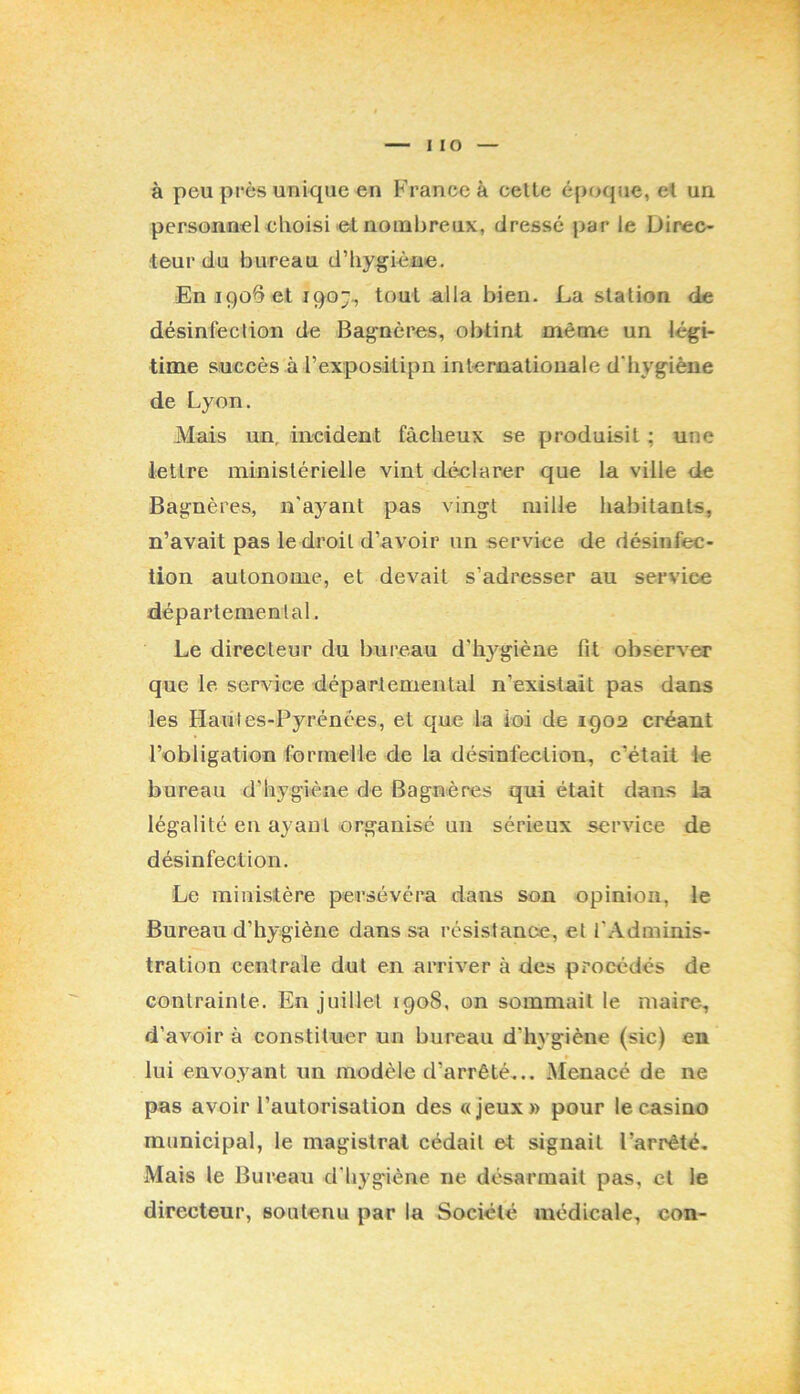à peu près unique en France à celte épf>que, et un personnelehoisi <el nombreux, dressé par le Direc- teur du bureau d’hygiène. En 1906 et 190“^ tout alla bien. La station de désinfeclion de Bagnères, obtint même un légi- time succès à rexposilipn internationale d'hygiène de Lyon. Mais un, incident fâcheux se produisit ; une lettre ministérielle vint déclarer que la ville de Bagnères, n'ayant pas vingt mille habitants, n’avait pas le droit d’avoir un service de désinfec- tion autonome, et devait s’adresser au service départemental. Le directeur du bui'eau d’hygiène fit observer que le service départemental n’existait pas dans les Hautes-Pyrénées, et que la loi de 1902 créant l’obligation formelle de la désinfection, c’était le bureau d’hygiène de Bagnères qui était dans la légalité en ayant organisé un sérieux service de désinfeclion. Le ministère persévéra dans son opinion, le Bureau d’hygiène dans sa résistance, et l’Adminis- tration centrale dut en arriver à des procédés de contrainte. En juillet 1908, on sommait le maire, d’avoir à constituer un bureau d’h3 giène (sic) en » lui envoyant un modèle d’arrêté... Menacé de ne pas avoir l’autorisation des «jeux» pour le casino municipal, le magistrat cédait et signait l’arrêté. Mais le Bureau d'bygiène ne désarmait pas, cl le directeur, soutenu par la Société médicale, cou-