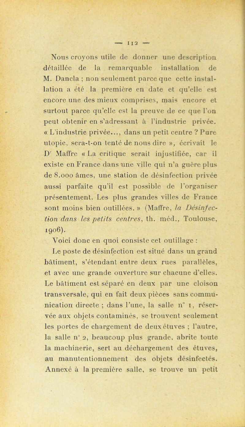 Nous croyons utile de donner une description détaillée de la remarquable installation de M. Dancla ; non seulement parce que cette instal- lation a été la première en date et qu’elle est encore une des mieux comprises, mais encore et surtout parce qu’elle est la preuve de ce que l’on peut obtenir en s’adressant à l’industrie privée. « L’industrie privée..., dans un petit centre ? Pure utopie, sera-t-on tenté de nous dire », écrivait le D’’ MalFre «La critique serait injustifiée, car il existe en France dans une ville qui n’a guère plus de 8.000 âmes, une station de désinfection privée aussi parfaite qu’il est possible de l’organiser présentement. Les plus grandes villes de France sont moins bien outillées. » (Maffre, la Désinfec- tion dans les petits centres, th. méd., Toulouse, 1906). Voici donc en quoi consiste cet outillage : Le poste de désinfection est situé dans un grand bâtiment, s’étendant entre deux rues parallèles, et avee une grande ouverture sur chacune d’elles. Le bâtiment est séparé en deux par une eloison transversale, qui en fait deux pièces sans commu- nication directe ; dans l’une, la salle 11“ i, réser- vée aux objets contaminés, se trouvent seulement les portes de chargement de deux étuves ; l'autre, la salle n“ a, beaueoup plus grande, abrite toute la machinerie, sert au déchargement des étuves, au manutentionnement des objets désinfectés. Annexé à la première salle, se trouve un petit