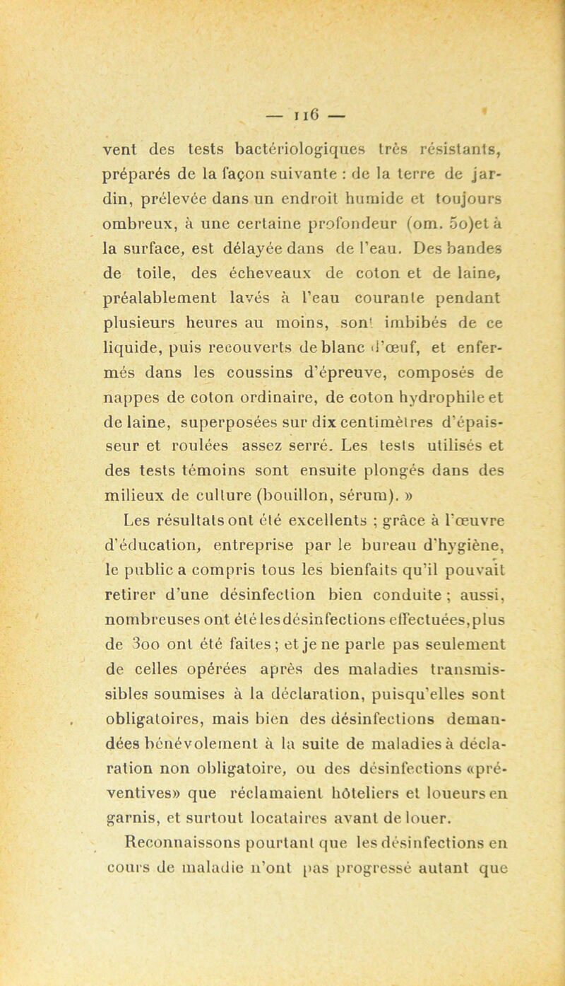vent des tests bactériologiques très résistants, préparés de la façon suivante : de la terre de jar- din, prélevée dans un endroit hiiinide et toujours ombreux, à une certaine profondeur (om. 5o)et à la surface, est délayée dans de l’eau. Des bandes de toile, des écheveaux de coton et de laine, préalablement lavés à l’eau courante pendant plusieurs heures au moins, son' imbibés de ce liquide, puis recouverts de blanc d’œuf, et enfer- més dans les coussins d’épreuve, composés de nappes de coton ordinaire, de coton hydrophile et de laine, superposées sur dix centimètres d’épais- seur et roulées assez serré. Les tests utilisés et des tests témoins sont ensuite plongés dans des milieux de culture (bouillon, sérum). » Les résultats ont été excellents ; grâce à l’œuvre d’éducation, entreprise par le bureau d’hygiène, le public a compris tous les bienfaits qu’il pouvait retirer d’une désinfection bien conduite ; aussi, nombreuses ont été les désinfections effectuées, plus de 3oo ont été faites; et je ne parle pas seulement de celles opérées après des maladies transmis- sibles soumises à la déclaration, puisqu’elles sont obligatoires, mais bien des désinfections deman- dées bénévolement à la suite de maladies à décla- ration non obligatoire, ou des désinfections «pré- ventives» que réclamaient hôteliers et loueurs en garnis, et surtout locataires avant de louer. Reconnaissons pourtant que les désinfections en cours de maladie n’ont i>as progressé autant que