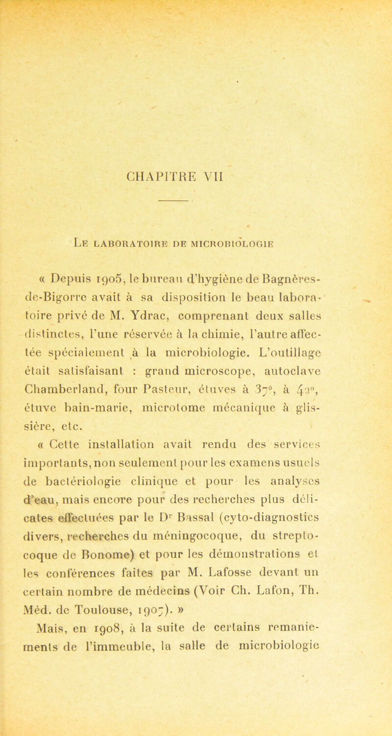 Le laboratoire de microbiologie « Depuis ipoS, le bureau d’hygiène de Bagnères- de-Bigorre avait à sa disposition le beau labora- toire privé de M. Ydrac, comprenant deux salles distinctes, Tune réservée à la chimie, l’autre affec- tée spécialement à la microbiologie. L’outillage était satisfaisant : grand microscope, autoclave Chamberland, four Pasteur, étuves à 37°, à 4'^”) étuve bain-marie, microlome rnécani(|ue à glis- sière, etc. « Cette installation avait rendu des services importants, non seulement pour les examens usuels de bactériologie clinique et pour les analyses d’eau, mais encore pour des recherches plus déli- cates effectuées par le D'' Bassal (cyto-diagnostics divers, recherches du méningocoque, du strepto- coque de Bonome) et pour les démonstrations et les conférences faites par M. Lafosse devant un certain nombre de médecins (Voir Ch. Lafon, Th. Méd. de Toulouse, 1907). » Mais, en 1908, à la suite de certains remanie- ments de l’immeuble, la salle de microbiologie