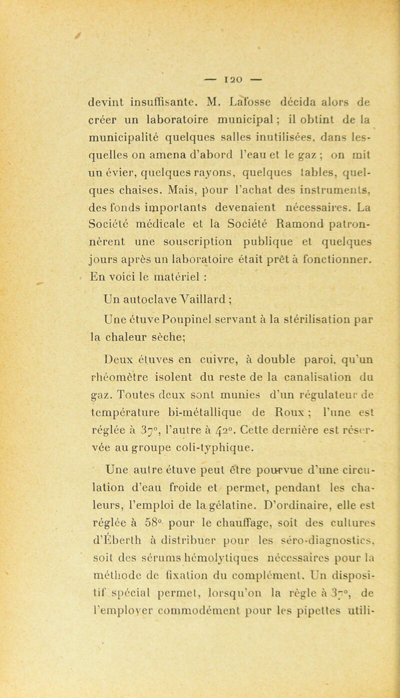 créer un laboratoire municipal ; il obtint de la municipalité quelques salles inutilisées, dans les- quelles on amena d’abord l’eau et le gaz ; on mit un évier, quelques rayons, quelques labiés, quel- ques chaises. Mais, pour l’achat des instruments, des fonds importants devenaient nécessaires. La Société médicale et la Société Ramond patron- nèrent une souscription publique et quelques jours après un laboratoire était prêt à fonctionner. En voici le matériel : Un autoclave Vaillard ; Une étuve Poupinel servant à la stérilisation par la chaleur sèche; Deux étuves en cuivre, à double paroi, qu’un rhéoraètre isolent du reste de la canalisation du gaz. Toutes deux sont munies d’un régulateur de température bi-métallique de Roux ; l’une est réglée à 37°, l’autre à 42°. Cette dernière est rést'r- vée au groupe coli-typhique. Une autre étuve peut être poi>rvue d’une circu- lation d’eau froide et permet, pendant les cha- leurs, l’emploi de la gélatine. D’ordinaire, elle est réglée à 58° pour le chauffage, soit des cultures d’Eberth à distribuer pour les séro-diagnostics, soit des sérums hémolytiques nécessaires pour la méthode de lixatioji du complément. Un disposi- tif spécial permet, lorsqu’on la règle à 87°, de l’employer commodément pour les pipettes utili-