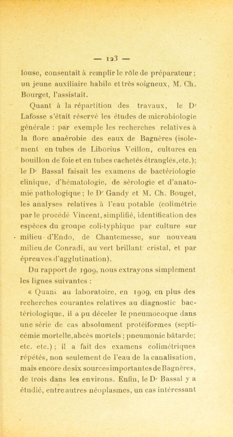 louse, consentait à remplir le rôle de préparateur ; un jeune auxiliaire habile et très soigneux, M. Ch. Bourget, l’assistait. Quant à la répartition des travaux, le D'' Lafosse s’était réservé les études de microbiologie générale : par exemple les recherches relatives à la flore anaérobie des eaux de Bagnères (isole- ment en tubes de Liborius Veillon, cultures en bouillon de foie et en tubes cachetés étranglés,etc.); le D Bassal faisait les examens de bactériologie clinique, d’hématologie, de sérologie et d’anato- miè pathologique ; le D'Gandy et M. Ch. Bouget, les analyses relatives à l’eau potable (colimétrie parle procédé Vincent, simplifié, identification des espèces du groupe coli-typhique par culture sur milieu -d’Endo, de Chantemesse, sur nouveau milieu de Gonradi, au vert brillant cristal, et par épreuves d’agglutination). Du rapport de 1909, nous extrayons simplement les lignes suivantes : « Quant au laboratoire, en 1909, en plus des recherches courantes relatives au diagnostic bac- tériologique, il a pu déceler le pneumocoque dans une série de cas absolument protéiformes (septi- cémie mortelle,abcès mortels ; pneumonie bâtarde; etc. etc.) ; il a fait des examens colimétriques répétés, non seulement de l’eau de la canalisation, mais encore desix sources importantes de Bagnères, de trois dans les environs. Enfin, le D' Bassal y a étudié, entre autres néoplasmes, un cas intéressant
