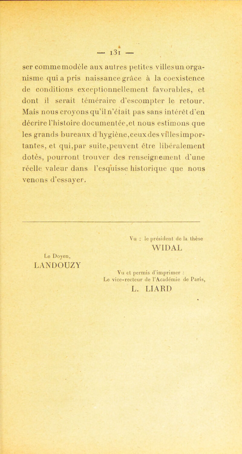 ser comme modèle auxaulres petites villesuii orga- nisme quia pris naissance grâce à la coexistence de conditions exceptionnellement favorables, et dont il serait téméraire d’escompter le retour. Mais nous croyons qu’il n’était pas sans intérêt d’en décrire l’histoire documentée,et nous estimons que les grands bureaux d’hygiène,ceuxdesvillesimpor- tantes, et qui,par suite,peuvent être libéralement dotés, pourront trouver des renseignement d’une réelle valeur dans l’esquisse historique que nous venons d’essayer. Le Doyen, LANDOUZY Vu ; le président de la thèse WIDAL Vu et permis d’imprimer ; Le vice-recteur de l’Académie de Paris, L. LIARD