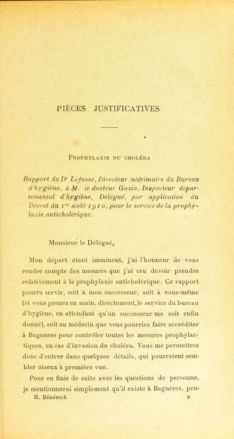 PIÈCES JUSTIFICATIVES Prophylaxie du choléra Rapport duD^ Lojosse, Directeur intérimaire du Bureau d’hygiène, àM. le docteur Gazin, Inspecteur dépar- temental d'hygiène, Délégué, par application du Décret du août igio, pour le service de la prophy- laxie anticholérique. % Monsieur le Délégué, Mon départ étant imminent, j’ai l’honneur de vous rendre compte des mesures que j’ai cru devoir prendre relativement à la prophylaxie anticholérique. Ce rapport pourra servir, soit à mon successeur, soit à vous-même (si vous prenez en main, directement,le service du bureau d’hygiène, en attendant qu’un successeur me soit enfin donné), soit au médecin que vous pourriez faire accréditer à Bagnères pour contrôler toutes les mesures prophylac- tiques, en cas d’invasion du choléra. Vous me permettrez donc d’entrer dans quelques détails, qui pourraient sem- bler oiseux à première vue. Pour en finir de suite avec les questions de personne, je mentionnerai simplement qu’il existe à Bagnères, pen-