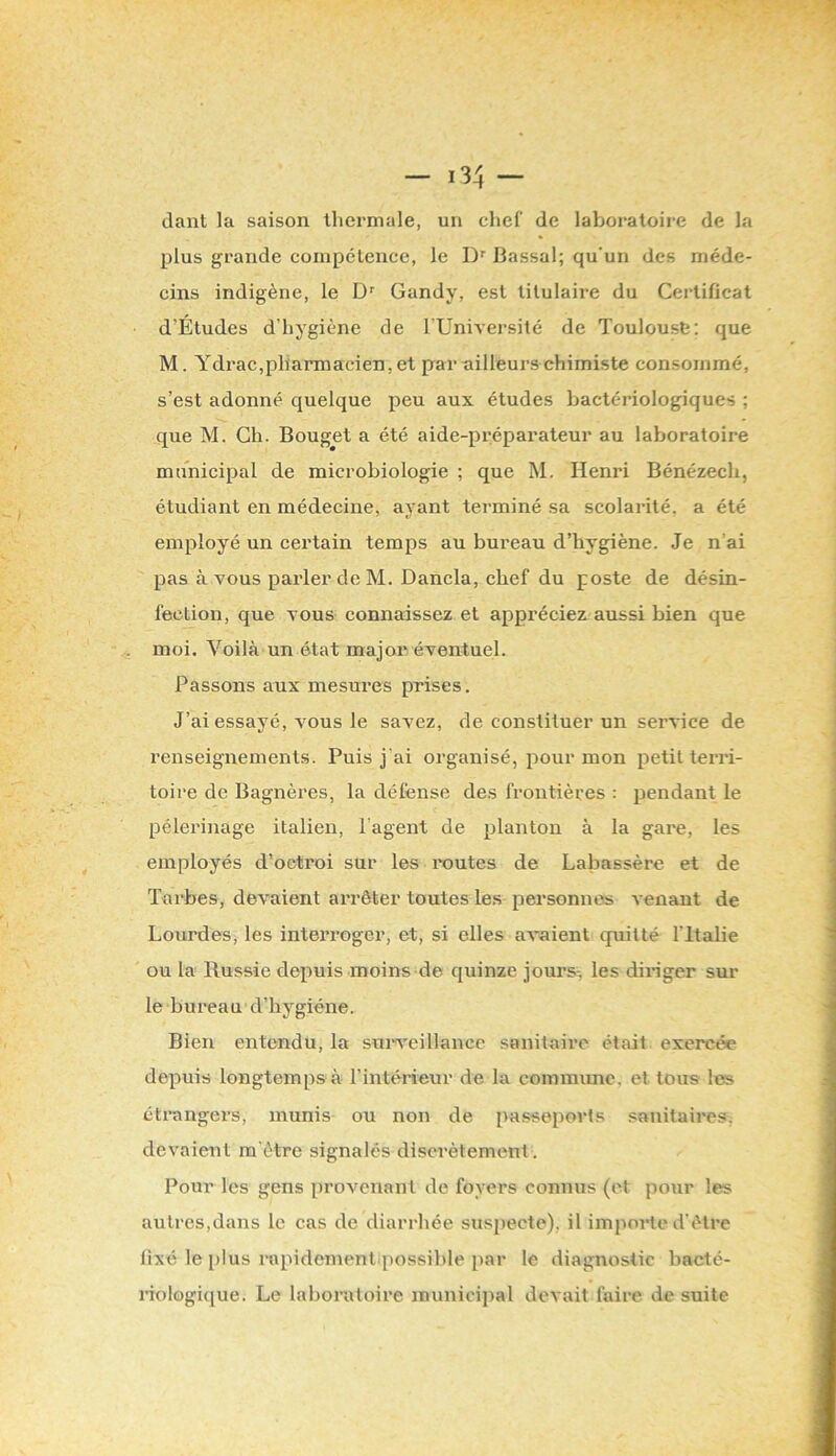 tlant la saison thermale, un chef de laboratoire de la plus grande compétence, le Bassal; qu'un des méde- cins indigène, le D’’ Gandy, est titulaire du Certificat d’Études d’hygiène de TUniAersité de Toulouse: que M. Ydrac,pharmacien, et par ailleurs chimiste consommé, s’est adonné quelque jîeu aux études bactériologiques ; que M. Ch. Bouget a été aide-préparateur au laboratoire municipal de microbiologie ; que M. Henri Bénézech, étudiant en médecine, ayant terminé sa scolarité, a été employé un certain temps au bureau d’hygiène. Je n’ai pas à vous parler de M. Dancla, chef du poste de désin- fection, que TOUS connaissez et appréciez aussi bien que moi. Voilà un état major éventuel. Passons aux mesures prises. J’ai essayé, vous le savez, de constituer un service de renseignements. Puis j'ai organisé, pour mon petit terri- toire de Bagnères, la défense des frontières : pendant le pèlerinage italien, l'agent de planton à la gare, les employés d’octroi sur les l'eûtes de Labassère et de Tarbes, devaient arrêter toutes les personnes A enant de Lourdes, les interroger, et, si elles aA’aient quitté l’Italie ou la Russie depuis moins de quinze jours-, les diriger sur le bureau d’hygiéne. Bien entendu, la sui-A'eillancc sanitaire était exercée depuis longtemps à l’intérieur de la commune, et tous les étrangers, munis ou non de pa.sseports sanitaires, devaient ra'ètre signalés discrètement. Pour les gens provenant de foyers connus (et pour les autres,dans le cas de diarrhée suspecte), il importe d'être fixé le [)lus rapidement possible jiar le diagnostic bacté- riologique. Le laboratoire municipal devait faire de suite