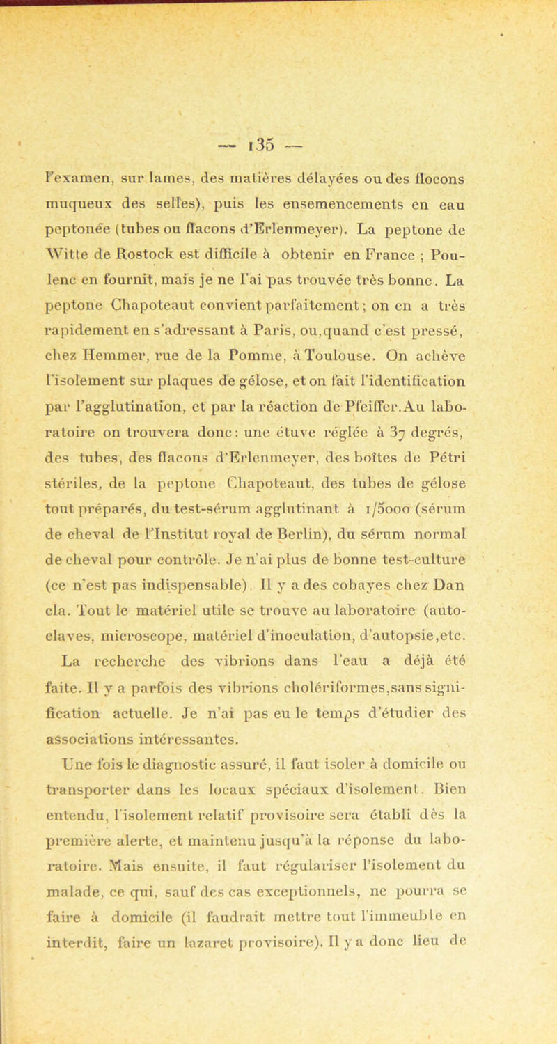 Texaraen, sur lames, des matières délayées ou des flocons muqueux des selles), puis les ensemencements en eau peptonée (tubes ou flacons d’Erlenmeyer). La peptone de Witte de Rostock est diflicile à obtenir en France ; Pou- lenc en fournit, mais je ne l’ai pas trouvée très bonne. La peptone Ghapoteaut convient parfaitement ; on en a très rapidement en s’adressant à Paris, ou,quand c’est pressé, chez Hemmer, rue de la Pomme, à Toulouse. On achève l’isolement sur plaques de gélose, et on fait l’identification par l’agglutination, et par la réaction de Pfeiffer.Au labo- ratoire on trouvera donc; une étuve réglée à 87 degrés, des tubes, des flacons d’Erlenmeyer, des boîtes de Pétri stériles, de la peptone Ghapoteaut, des tubes de gélose tout préparés, du test-sérum agglutinant à i/5ooo (sérum de cheval de ITnstitut royal de Berlin), du sérum normal de cheval pour contrôle. Je n'ai plus de bonne test-culture (ce n’est pas indispensable). Il y a des cobayes chez Dan cia. Tout le matériel utile se trouve au laboratoire (auto- claves, microscope, matériel d’inoculation, d’autopsie,etc. La recherche des vibrions dans l’eau a déjà été faite. Il y a parfois des vibrions cholériformes,sans signi- fication actuelle. Je n’ai pas eu le temps d’étudier des associations intéressantes. Une fois le diagnostic assuré, il faut isoler à domicile ou ti’ansporter dans les locaux spéciaux d’isolement. Bien entendu, l'isolement relatif provisoire sera établi dès la première alerte, et maintenu jusqu’à la réponse du labo- ratoire. Mais ensuite, il faut régulariser l’isolement du malade, ce qui, sauf des cas exceptionnels, ne pourra se faire à domicile (il faudrait mettre tout l’immeuble en interdit, faire un lazaret provisoire). Il y a donc lieu de