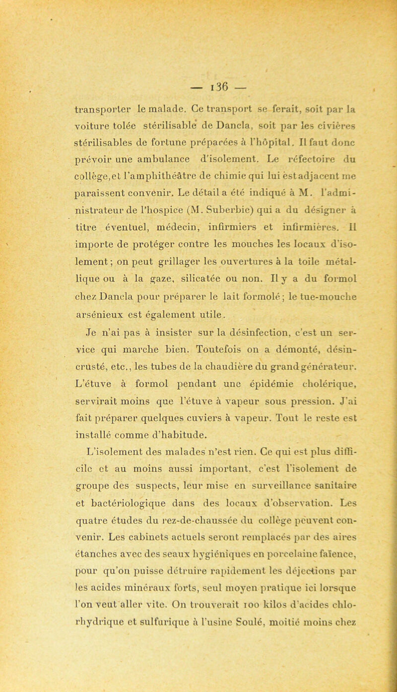 transporter le malade. Ce transport se ferait, soit par la voiture tolée stérilisable de Dancla, soit par les civières stérilisables de fortune préparées à l’hépital. Il faut donc prévoir une ambulance d’isolement. Le réfectoire du collège,et l’ampliithéâtre de chimie qui lui est adjacent me paraissent convenir. Le détail a été indiqué à M. l’admi- nistrateur de l’hospice (M. Subei'bie) qui a du désigner à titre éventuel, médecin, infirmiers et infirmières. 11 importe de protéger contre les mouches les locaux d’iso- lement ; on peut grillager les ouvertures à la toile métal- lique ou à la gaze, silicatée ou non. Il y a du formol chez Dancla pour préparer le lait formolé; le tue-mouche arsénieux est également utile. Je n’ai pas à insister sur la désinfection, c’est un ser- vice qui marche bien. Toutefois on a démonté, désin- crusté, etc., les tubes de la chaudière du grand générateur. L’étuve à formol pendant une épidémie cholérique, servirait moins que l’étuve à vapeur sous pression. J'ai fait préparer quelques cuviers à vapeur. Tout le reste est installé comme d’habitude. L’isolement des malades n’est l'ien. Ce qui est plus diffi- cile et au moins aussi important, c’est l’isolement de groupe des suspects, leur mise en surveillance sanitaire et bactériologique dans des locaux d’observation. Les quatre études du rez-de-chaussée du collège peuvent con- venir. Les cabinets actuels seront remplacés par des aires étanches avec des seaux hygiéniques en porcelaine faïence, pour qu’on puisse détruire rapidement les déjections par les acides minéraux forts, seul moyen pratique ici lorsque l’on veut aller vite. On trouverait loo kilos d’acides chlo- rhydrique et sulfurique à l’usine Soulé, moitié moins chez