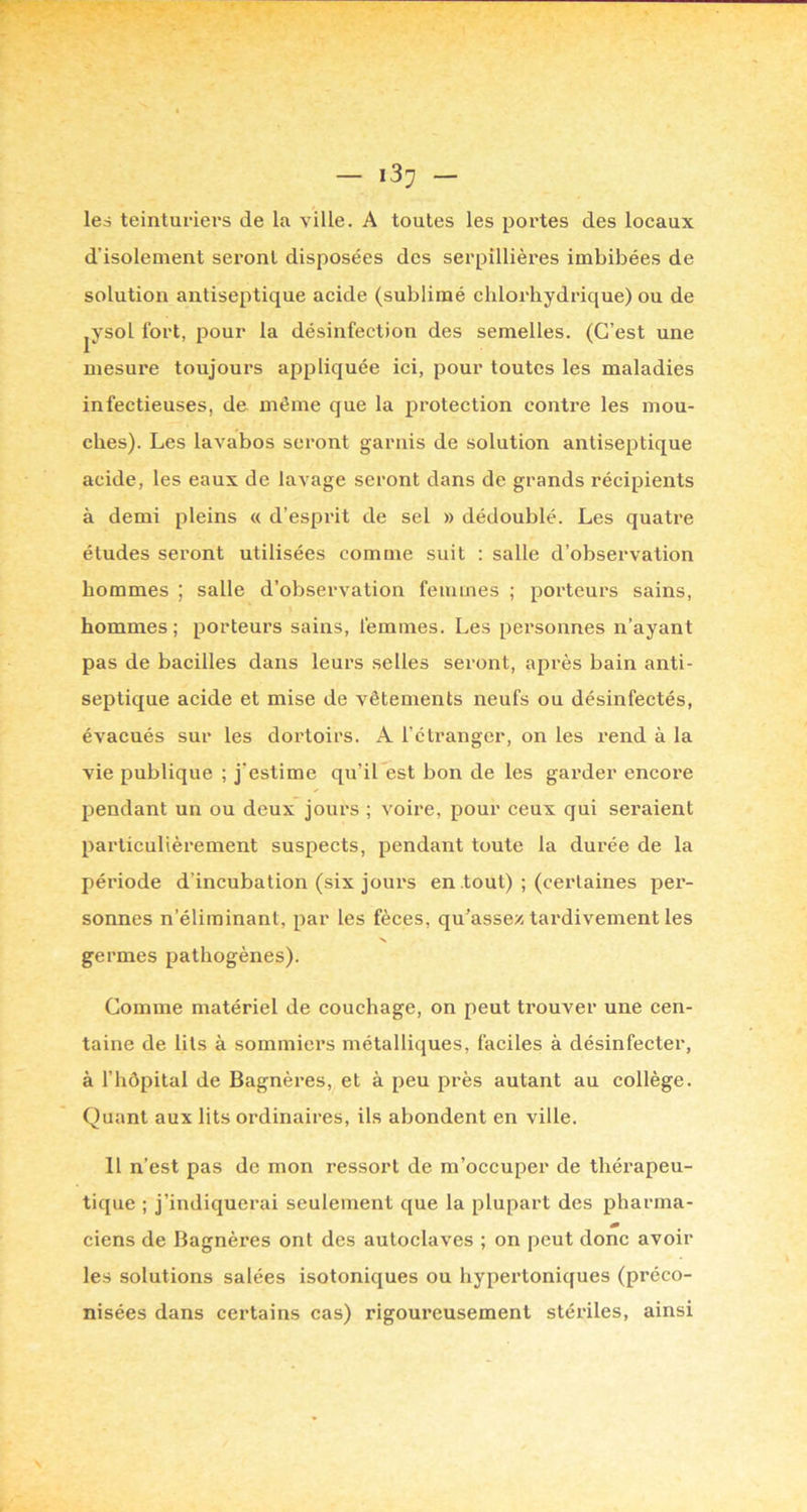 les teinturiers de la ville. A toutes les portes des locaux d’isolement seront disposées des serpillières imbibées de solution antiseptique acide (sublimé chlorhydrique) ou de jVsol fort, pour la désinfection des semelles. (C’est une mesure toujours appliquée ici, pour toutes les maladies infectieuses, de même que la protection contre les mou- ches). Les lavabos seront garnis de solution antiseptique acide, les eaux de lavage seront dans de grands récipients à demi pleins « d’esprit de sel » dédoublé. Les quatre études seront utilisées comme suit : salle d’observation hommes ; salle d’observation femmes ; porteurs sains, hommes; porteurs sains, femmes. Les personnes n’ayant pas de bacilles dans leurs selles seront, après bain anti- septique acide et mise de vêtements neufs ou désinfectés, évacués sur les dortoirs. A l’étranger, on les l’end à la vie publique ; j’estime qu’il est bon de les garder encore pendant un ou deux jours ; voire, pour ceux qui seraient particulièrement suspects, pendant toute la durée de la période d’incubation (six jours en tout) ; (certaines per- sonnes n’éliminant, par les fèces, qu’assez tardivement les germes pathogènes). Comme matériel de couchage, on peut trouver une cen- taine de lits à sommiers métalliques, faciles à désinfecter, à l’hôpital de Bagnèi’es, et à peu près autant au collège. Quant aux lits ordinaires, ils abondent en ville. Il n’est pas de mon ressort de m’occuper de thérapeu- tique ; j’indiquerai seulement que la plupart des pharma- ciens de Bagnères ont des autoclaves ; on peut donc avoir les solutions salées isotoniques ou hypertoniques (préco- nisées dans certains cas) rigoureusement stériles, ainsi