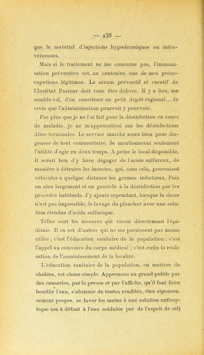 que le matériel d’injections hjqjodermiques ou intra- veineuses. Mais si le traitement ne me concerne pas, l’immuni- sation préventive est, au contraire, une de mes pi-éoc- cupations légitimes. Le sérum préventif et cui’atif de l’Institut Pasteur doit vous être délivré. Il y a lieu, me semble-t-il, d’en constituer un petit dépôt régional... Je crois que l’administaation pourrait y pourvoir. Pas plus que je ne l’ai fait pour la désinfection en cours de maladie, je ne m’appesentirai sur les désinfections dites terminales. Le service marche assez bien pour dis- penser de tout commentaire. Je mentionnerai seulement l’utilité d’agir en deux temj)s. A peine le local disponible, il serait bon d’y faire dégager de l’acide sulfureux, de manière à détruire les insectes, qui, sans cela, pourraient véhiculer à quelque distance les germes infectieux. Puis on aère largement et on procède à la désinfection par les procédés habituels. J’y ajoute cependant, lorsque la chose n’est pas impossible, le lavage du plancher avec une solu- tion étendue d’acide sulfuiûque. Telles sont les mesures qiii visent directement l’épi- démie. Il en est d’autres qui ne me paraissent pas moins utiles ; c’est l’éducation sanitaix’e de la population : c'est l’appel au concours du corps médical ; c’est enfin la réali- sation de Passainissement de la localité. L’éducation sanitaii e de la population, en matière de choléra, est chose simple. Apprenons au grand public par des causeries, par la presse et par l'affiche, qu'il faut faire « bouillir l'eau, s’abstenir de toutes crudités, êti-e rigoureu- sement propre, se laver les mains à une solution antisep- tique (ou à défaut à l'eau acidulée par de l’esprit de sel)