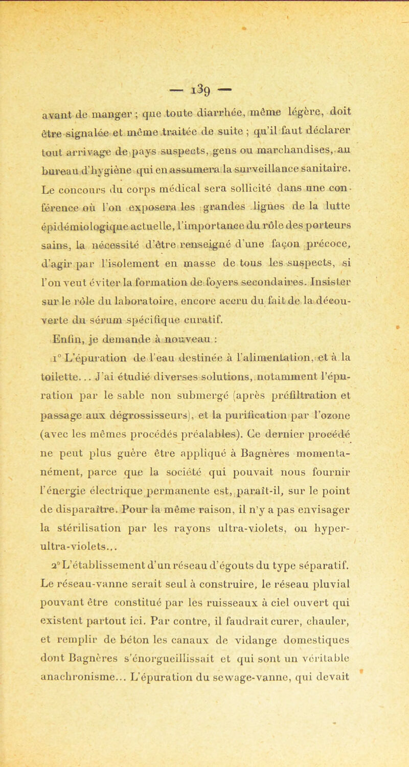 — iSg — avant de manger ; que toute diarrhée,!même légère, doit être signalée et môme .ti'aitée de suite ; qu il faut déclarer tout arrivage de,pays suspects, gens ou marchandises,.au bureau d’hygiène qui enassumem la sui’veillance sanitaire. Le concours du corps médical sera sollicité dans une con- férence où l’on exposem les grandes lignes delà lutte épidémiologique actuelle, l’importanuce du rôle des porteurs sains, la nécessité d’âtrcirenseigné d’une façon précoce, d’agn par l’isolement en masse de tous les suspects, si l’on veut éviter la formation de: foyers secondaires. Insister sur le rôle du laboratoire, encore accru du fait de la décou- verte du sérum spécifique curatif. Enfin, je demande à nouveau ; I® L’épuration de l’eau destinée à l'alimentation,let à la toilette... J’ai étudié diverses solutions, notamment l’épu- ration par le sable non submergé (après préfiltration et passage aux dégrossisseurs), et la purification par l’ozone (avec les mêmes procédés préalables). Ce dernier procédé ne peut plus guère être appliqué à Bagnères momenta- nément, parce que la société qui pouvait nous fournir l’énergie électrique pex’manente est, paraît-il, sur le point de disparaître. Pour la même raison, il n’y a pas envisager la stérilisation par les rayons ultra-violets, ou hyper- ultra-violets... a® L’établissement d’un réseau d’égouts du type séparatif. Le réseau-vanne serait seul à construire, le réseau pluvial pouvant être constitué par les ruisseaux à ciel ouvert qui existent partout ici. Par contre, il faudi'ait curer, chauler, et remplir de béton les canaux de vidange domestiques dont Bagnères s’enorgueillissait et qui sont un véritable anachronisme... L’épuration du sewage-vanne, qui devait
