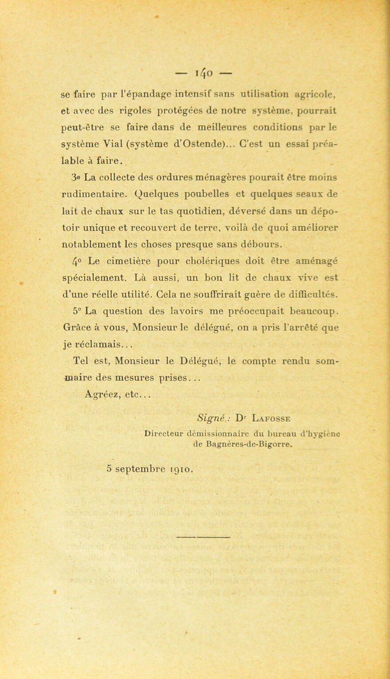 se faire par l’épandage intensif sans utilisation agricole, et avec des rigoles protégées de notre système, pourrait peut-être se faire dans de meilleures conditions par le système Vial (système d’Ostende).,. C’est un essai préa- lable à faire. 3® La collecte des ordures ménagères pourait être moins rudimentaire. Quelques poubelles et quelques seaux de lait de chaux sur le tas quotidien, déversé dans un dépo- toir unique et recouvert de terre, voilà de quoi améliorer notablement les choses presque sans débours. 4° Le cimetière pour cholériques doit être aménagé spécialement. Là aussi, un bon lit de chaux vive est d’une réelle utilité. Gela ne souffrirait guère de difficultés. 5“ La question des lavoirs me préoccupait beaucoup. Grâce à vous, Monsieur le délégué, on a pris l'arrêté que je réclamais... Tel est. Monsieur le Délégué, le compte rendu som- maire des mesui’es prises... Agréez, etc... Signé : D'' Lafosse Directeur démissionnaire du bureau d’hygiène de Bagnères-de-Bigorre. 5 septembre 1910.