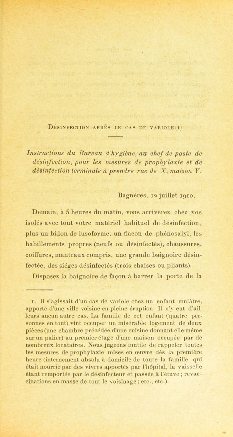 1 Désinfection après le cas de variole (i) Instructions du Bureau d’hygiène, au chef de poste de désinfection, pour les mesures de prophylaxie et de désinfection terminale à prendre rue de X, maison Y. Bagnères, 12 juillet 1910, Demain, à 5 heures du matin, vous arriverez chez vos isolés avec tout votre matériel habituel de désinfection, plus un bidon de lusotbrme, un flacon de phénosalyl, les habillements propres (neufs ou désinfectés), chaussures, coiffures, manteaux compris, une grande baignoire désin- fectée, des sièges désinfectés (trois chaises ou pliants). Disposez la baignoire de façon à barrer la porte de la I. Il s’agissait d’un cas de variole chez un enfant mulâtre, apporté d’une ville voisine en pleine éruption. Il n’y eut d’ail- leurs aucun autre cas. La famille de cet enfant (quatre per- sonnes en tout) vint occuper un misérable logement de deux pièces (une chambre précédée d’une cuisine donnant elle-même sur un palier) au premier étage d’une maison occupée par de nombreux locataires. Nous jugeons inutile de rajipeler toutes les mesures de prophylaxie mises en œuvre dès la première heure (internement absolu à domicile de toute la famille, qui était nourrie par des vivres apportés par l’hôpital, la vaisselle étant remportée par le désinfecteur et passée à l’étuve ; revac- cinations en masse de tout le voisinage ; etc., etc.).