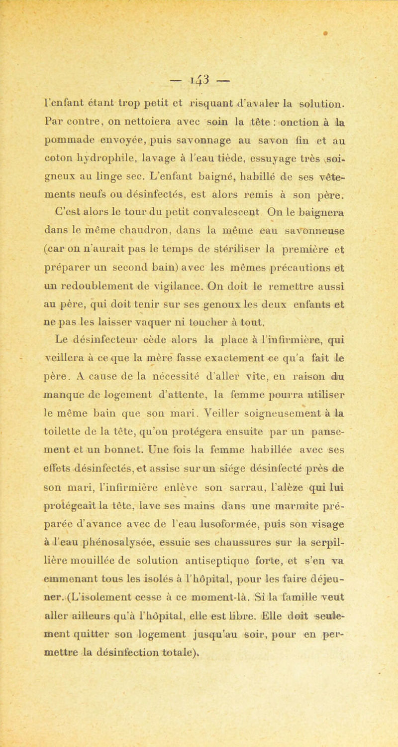 l'enfant étant trop petit et risquant d’avaler la solution. Par contre, on nettoiera avec soin la tête : onction à la pommade envoyée, puis savonnage au savon ün et au coton hydrophile, lavage à l’eau tiède, essuyage très >,8oi- gneux au linge sec. L’enfant baigné, habillé de ses vête- ments neufs ou désinfectés, est alors remis à son pèi*e. C’est alors le tour du petit convalescent On le baignera dans le même chaudron, dans la même eau savonneuse (car on n’aurait pas le temps de stériliser la première et préparer un second bain) avec les mêmes précautions et un redoublement de vigilance. On doit le remettre aussi au père, qui doit tenir sur ses genoux les deux enfants et ne pas les laisser vaquer ni toucher à tout. Le désinfecteur cède alors la place à l’infirmière, qui veillera à ce que la mère fasse exactement ee qu’a fait le père. A cause de la nécessité d’aller vite, en raison du manque de logement d’attente, la femme pourra utiliser le même bain que son mari. Veiller soigneusement à la toilette de la tête, qu’on protégera ensuite par un panse- ment et un bonnet. Une fois la femme habillée avec ses effets désinfectés, et assise sur un siège désinfecté près de son mari, l’infirmière enlève son sarrau, l’alèze qui lui protégeait la tête, lave ses mains dans une marmite pi'é- parée d’avance avec de l’eau lusoformée, puis son visage à l’eau phénosalysée, essuie ses chaussures sur la serpil- lière mouillée de solution antiseptique forte, et s’en va emmenant tous les isolés à l’hôpital, pour les faire déjeu- ner. (L’isolement cesse à ce moment-là. Si la famille veut aller ailleurs qu’à l’hôpital, elle est libre. Elle doit seule- ment quitter son logement jusqu’au soir, pour en per- mettre la désinfection totale).