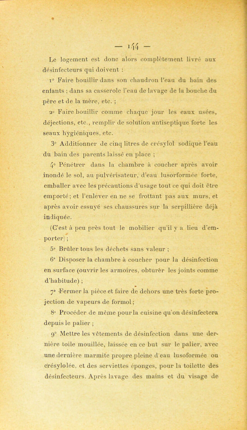 - ^14 - Le logement est donc alors eomplèlemcnt livré aux désinfecteurs qui doivent : T° Faire bouillir dans son chaudron l’eau du bain des entants ; dans sa casserole l’eau de lavage de la bouche du père et de la mère, etc. ; 2» Faire bouillir comme chaque jour les eaux usées, déjections, etc., remplir de solution antiseptique forte les seaux hygiéniques, etc. 3° Additionner de cinq litres de crésylol sodique l’eau du bain des parents laissé en place ; 4° Pénétrer dans la chambre à coucher après avoir inondé le sol, au pulvérisateur, d’eau lusorformée forte, emballer avec les pi’écautions d’usage tout ce qui doit être emporté; et l’enlever en ne se frottant pas aux murs, et après avoir essuyé ses chaussures sur la serpillière déjà indiquée. (C’est à peu près tout le mobilier qu’il y a lieu d’em- porter) ; 5° Brûler tous les déchets sans valeur ; 6° Disposer la chambre à coucher pour la désinfection en surface (ouAU'ir les armoires, obturfer les joints comme d’habitude) ; 7» Fermer la pièce et faire de dehors une très forte pro- jection de vapeurs de foi'mol; 8“ Procéder de même pour la cuisine qu’on désinfectera depuis le palier ; 9° Mettre les vêtements de désinfection dans une der- nière toile mouillée, laissée en ce but sur le palier, avec une dernière marmite propre pleine d eau lusoformée ou ci’ésylolée, et des serviettes éponges, pour la toilette des désinfecteurs. Après lavage des mains et du visage de
