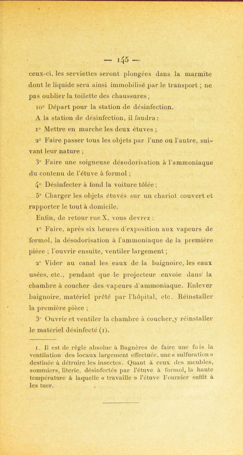 ceux-ci, les serviettes seront plongées dans la marmite dont le liquide sera ainsi immobilisé par le transport ; ne pas oublier la toilette des chaussures, io° Départ pour la station de désinfection. A la station de désinfection, il faudra : 1° Metti'e en marche les deux étuves ; 2° Faire passer tous les objets par l’une ou l’autre, sui- vant leur nature ; 3° Faire une soigneuse désodorisation à l’ammoniaque du contenu de l’étuve à formol ; 4® Désinfecter à fond la voitui’e tôlée ; 5° Charger les objets étuvés sur un chariot couvert et rapporter le tout à domicile. Enfin, de retour rue X, vous devrez : 1° Faire, après six heures d’exposition aux vapeurs de formol, la désodorisation à l’ammoniaque de la jjremière pièce ; l’ouvrir ensuite, ventiler largement ; 2° Vider au canal les eaux de la baignoire, les eaux usées, etc., pendant que le projecteur envoie dans' la chambre à coucher des vapeurs d’ammoniaque. Enlever baignoire, matériel prêté par l’hôpilal, etc. Réinstaller la première pièce ; 3° Ouvrir et ventiler la chambre à coucher,y réinstaller le matériel désinfecté (i). ‘ 1. 11 est de règle absolue à Bagnères de faire une fo is la ventilation des locaux largement effectuée, une « sulfuration» destinée à détruire les insectes. Quant à ceux des meubles, sommiers, literie, désinfectés par l’étuve à formol, la haute température à laquelle « travaille » l’étuve Fournier suffit à les tuer. ,