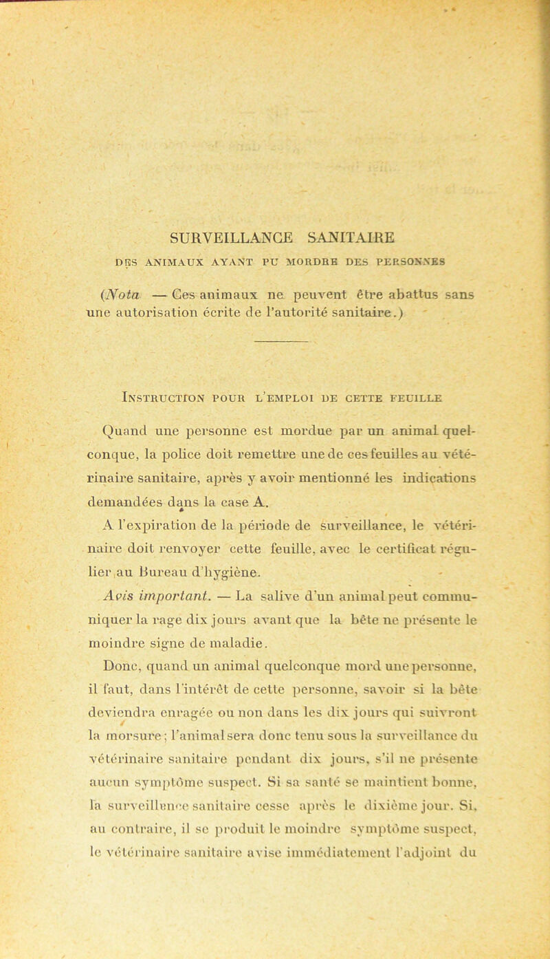 SURVEILLANCE SANITAIRE DIÎS ANIMAUX AYANT PU MORDEB DES PEP.SOKXKS {Nota —Ces animaux ne peuvent être abattus sans une autorisation écrite de l’autorité sanitaire.) Instruction pour l’emploi de cette feuille Quand une personne est mordue par un animai quel- conque, la police doit remettre une de ces feuilles au vété- rinaire sanitaire, après y avoir mentionné les indications demandées dans la case A. « A l’expiration de la période de surveillance, le vétéri- naire doit renvoyer cette feuille, avec le certificat régu- lier,au Bui’eau d’hygiène. Avis important. — La salive d’un animal peut commu- niquer la rage dix jours avant que la bête ne présente le moindre signe de maladie. Donc, quand un animal quelconque mord une personne, il faut, dans l’intérêt de cette personne, savoir si la bête deviendra enragée ou non dans les dix jours qui suivront la morsure ; l’animal sera donc tenu sous la surveillance du vétérinaire sanitaire pendant dix jours, s’il ne présente aucun symptôme suspect. Si sa santé se maintient bonne, la surveillence sanitaire cesse après le dixième jour. Si. au contraire, il se produit le moindre symptôme suspect, le vétérinaire sanitaire avise immédiatement l’adjoint du