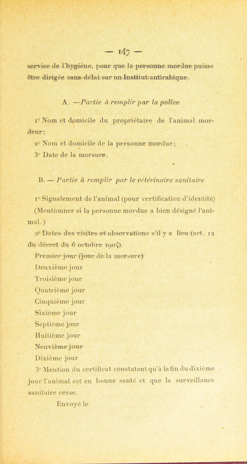 sei-vice de l’hygiène, pour que la personne mordue puisse ôti*e dirigée sans- délai sur un Institut; antirabique : A. —Partie à remplir par la police Nom et domicile du propriétaire de l’animal mor- deur; 2° Nom et domicile de la personne mordue ; 3 Date de la morsure. B. — Partie à remplir par le vétérinaire sanitaire 1° Signalement de l’animal (pour certification d’identité) (Mentionner si la personne mordue a bien désigné l’ani- mal.) 2“ Dates des visites et observations s’il y a lieu (art. 12 du décret du 6 octobre 1904). Premier jouj' (jour de la morsure) Deuxième jour Troisième jour Quatrième jour Cinquième jour Sixième jour Septième jour Huitième jour Neuvième jour Dixième jour 3® Mention du certificat constatant qu’à la fin du dixième jour l’animal est en bonne santé et que la surveillance sanitaire cesse. Envoyé le