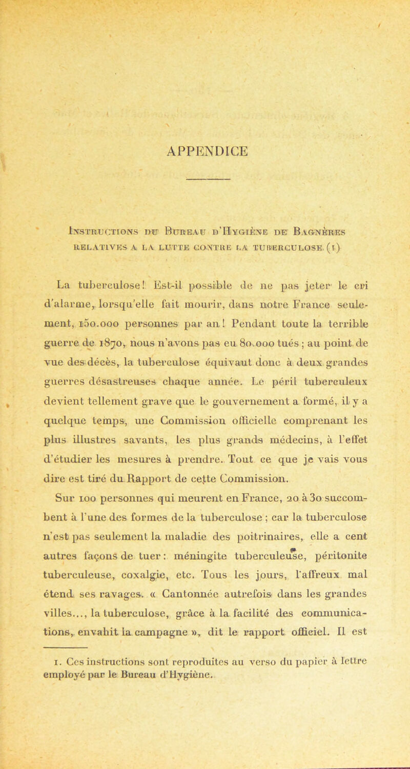 / APPENDICE INSTRUCTIONS IW BüRBAü b’IIyGIÈNE DE BaGNÈRES RELATIVES A LA LUTTE CONTRE LA TUBERCULOSE. (l) La tulierculose ! Est-il possible de ne pas jeter' le cri d'alarmCy lorsqu’elle fait mourir, dans notre France seale- ment, i-So.ooo personnes par an! Pendant toute la terrible guerre de 1870, nous n’aAmns jias eu 80.000 tués ; au point de vue des décès, la tubei'Gulose équivaut donc à deux grandes guerres désastreuses chaque année. Le péril tuberculeux devient tellement grave que le gouvernement a formé, il y a quelque temps, une Commission officielle comprenant les plus illustres savants, les plus grands médecins, à l’effet d’étudier les mesures à prendre. Tout ce que je vais vous dire est tiré du Rapport de cejte Commission. Sur 100 personnes qui meurent en France, 20 à3o succom- bent à l’une des formes de la tuberculose ; car la tuberculose n’est pas seulement la maladie des poitrinaires, elle a cent autres façons de tuer : méningite tuberculeuse, péritonite tuberculeuse, coxalgie, etc. Tous les jours, l'affreux mal étend ses ravages. « Cantonnée autrefois dans les grandes villes..., la tuberculose, grâce à la facilité des communica- tions, envahit la campagne », dit le l’apport officiel. Il est I. Ces instructions sont reproduites au verso du papier à lettre employé par le Bureau d’Hygiène.